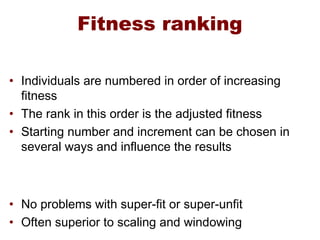 Fitness ranking
• Individuals are numbered in order of increasing
fitness
• The rank in this order is the adjusted fitness
• Starting number and increment can be chosen in
several ways and influence the results
• No problems with super-fit or super-unfit
• Often superior to scaling and windowing
 