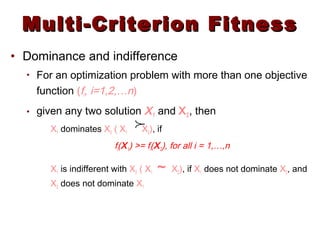 Multi-Criterion FitnessMulti-Criterion Fitness
• Dominance and indifference
• For an optimization problem with more than one objective
function (fi, i=1,2,…n)
• given any two solution X1 and X2, then
X1 dominates X2 ( X1 X2), if
fi(X1) >= fi(X2), for all i = 1,…,n
X1 is indifferent with X2 ( X1 ~ X2), if X1 does not dominate X2, and
X2 does not dominate X1

 