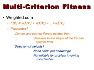 Multi-Criterion FitnessMulti-Criterion Fitness
• Weighted sum
• F(x) = w1f1(x1) + w2f2(x2) +…+wnfn(xn)
• Problems?
Convex and convex Pareto optimal front
Sensitive to the shape of the Pareto-
optimal front
Selection of weights?
Need some pre-knowledge
Not reliable for problem involving
uncertainties
 