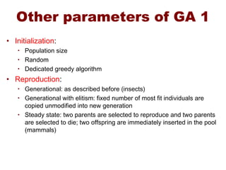 Other parameters of GA 1
• Initialization:
• Population size
• Random
• Dedicated greedy algorithm
• Reproduction:
• Generational: as described before (insects)
• Generational with elitism: fixed number of most fit individuals are
copied unmodified into new generation
• Steady state: two parents are selected to reproduce and two parents
are selected to die; two offspring are immediately inserted in the pool
(mammals)
 