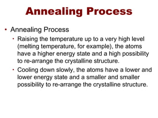Annealing Process
• Annealing Process
• Raising the temperature up to a very high level
(melting temperature, for example), the atoms
have a higher energy state and a high possibility
to re-arrange the crystalline structure.
• Cooling down slowly, the atoms have a lower and
lower energy state and a smaller and smaller
possibility to re-arrange the crystalline structure.
 