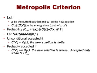 Metropolis Criterion
• Let
• X be the current solution and X’ be the new solution
• C(x) (C(x’))be the energy state (cost) of x (x’)
• Probability Paccept = exp [(C(x)-C(x’))/ T]
• Let N=Random(0,1)
• Unconditional accepted if
• C(x’) < C(x), the new solution is better
• Probably accepted if
• C(x’) >= C(x), the new solution is worse . Accepted only
when N < Paccept
 