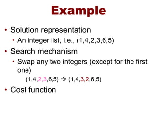 Example
• Solution representation
• An integer list, i.e., (1,4,2,3,6,5)
• Search mechanism
• Swap any two integers (except for the first
one)
(1,4,2,3,6,5)  (1,4,3,2,6,5)
• Cost function
 
