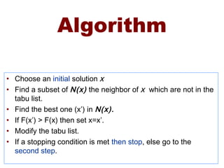 Algorithm
• Choose an initial solution X
• Find a subset of N(x) the neighbor of X which are not in the
tabu list.
• Find the best one (x’) in N(x).
• If F(x’) > F(x) then set x=x’.
• Modify the tabu list.
• If a stopping condition is met then stop, else go to the
second step.
 