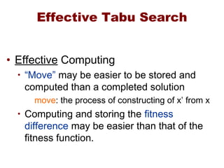 Effective Tabu Search
• Effective Computing
• “Move” may be easier to be stored and
computed than a completed solution
move: the process of constructing of x’ from x
• Computing and storing the fitness
difference may be easier than that of the
fitness function.
 