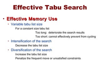 Effective Tabu Search
• Effective Memory UseEffective Memory Use
• Variable tabu list size
For a constant size tabu list
Too long: deteriorate the search results
Too short: cannot effectively prevent from cycling
• Intensification of the search
Decrease the tabu list size
• Diversification of the search
Increase the tabu list size
Penalize the frequent move or unsatisfied constraints
 