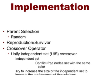 Implementation
• Parent Selection
• Random
• Reproduction/Survivor
• Crossover Operator
• Unify independent set (UIS) crossover
Independent set
Conflict-free nodes set with the same
color
Try to increase the size of the independent set to
 