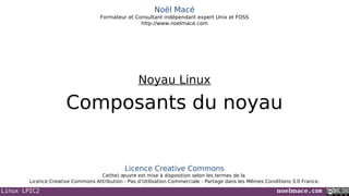 Linux LPIC2 noelmace.com
Noël Macé
Formateur et Consultant indépendant expert Unix et FOSS
http://www.noelmace.com
Composants du noyau
Noyau Linux
Licence Creative Commons
Ce(tte) œuvre est mise à disposition selon les termes de la
Licence Creative Commons Attribution - Pas d’Utilisation Commerciale - Partage dans les Mêmes Conditions 3.0 France.
 