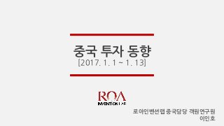 중국 투자 동향
[2017. 1. 1 ~ 1. 13]
로아인벤션랩 중국담당 객원연구원
이인호
 