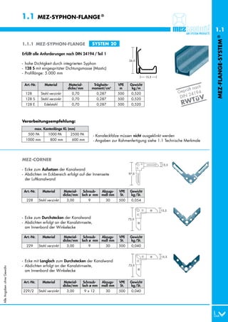1.1         MEZ-SYPHON-FLANGE ®

                                                                                                                                              1.1




                                                                                                                                              MEZ-FLANGE-SYSTEM ®
                           1.1.1 MEZ-SYPHON-FLANGE                           SYSTEM 20

                           Erfüllt alle Anforderungen nach DIN 24194 / Teil 1
                                                                                                  26,0
                           - hohe Dichtigkeit durch integrierten Syphon
                           - 128 S mit eingespritzter Dichtungsmasse (Mastic)
                           - Profillänge: 5.000 mm
                                                                                                             15,3

                            Art.-Nr.       Material        Material-          Trägheits-    VPE    Gewicht
                                                                                                                                        ch
                                                           dicke/mm          moment/cm4      m      kg /m                         ft na
                                                                                                                           G eprü        4
                             128 S      Stahl verzinkt        0,70              0,287       500     0,520                        2419
                                                                                                                            DIN           V
                                                                                                                                     ü
                                                                                                                             RW T
                             128 S      Stahl verzinkt        0,70              0,287       500     0,520
                             128 E        Edelstahl           0,70              0,287       500     0,520



                           Verarbeitungsempfehlung:
                                   max. Kantenlänge KL (mm)
                             0500 PA         1000 PA         2500 PA         - Kanaleckfälze müssen nicht ausgeklinkt werden
                             1000 mm        0 800 mm         0600 mm         - Angaben zur Rahmenfertigung siehe 1.1 Technische Merkmale




                           MEZ-CORNER
                                                                                                                    15,3
                           - Ecke zum Aufsetzen der Kanalwand
                           - Abdichten im Eckbereich erfolgt auf der Innenseite                   97,0

                             der Luftkanalwand


                            Art.-Nr.     Material        Material-    Schraub-    Abzugs-   VPE    Gewicht
                                                         dicke/mm    loch ø mm    maß mm    St.    kg /St.
                             228       Stahl verzinkt      3,00          9           30     500     0,054

                                                                                                                    15,3

                           - Ecke zum Durchstecken der Kanalwand                                  73,0
                           - Abdichten erfolgt an der Kanalstirnseite,
                             am Innenbord der Winkelecke

                            Art.-Nr.     Material        Material-    Schraub-    Abzugs-   VPE    Gewicht
                                                         dicke/mm    loch ø mm    maß mm    St.    kg /St.
                             229       Stahl verzinkt      3,00          9           30     500     0,040


                                                                                                                    15,3
                           - Ecke mit Langloch zum Durchstecken der Kanalwand
                           - Abdichten erfolgt an der Kanalstirnseite,                            73,0
Alle Angaben ohne Gewähr




                             am Innenbord der Winkelecke

                            Art.-Nr.     Material        Material-    Schraub-    Abzugs-   VPE    Gewicht
                                                         dicke/mm    loch ø mm    maß mm    St.    kg /St.
                           229/2       Stahl verzinkt      3,00        9 x 12        30     500     0,040
 