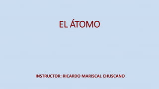 EL ÁTOMO
INSTRUCTOR: RICARDO MARISCAL CHUSCANO
 