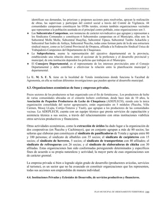 DIAGNÓSTICO INTEGRAL




  identifican sus demandas, las priorizan y proponen acciones para resolverlas, apoyan la realización
  de obras, las supervisan y participan del control social a través del Comité de Vigilancia. 44
  comunidades campesinas constituyen las OTBs rurales, existen también organizaciones vecinales
  que representan a la población asentada en el principal centro poblado, estas organizaciones son 3.
 Las Subcentrales Campesinas, son instancias de carácter reivindicativo que agrupan y representan a
  los Sindicatos Comunales y constituyen 6 Subcentrales campesinas en el Municipio, ellas son: la
  Subcentral Molle Molle, Subcentral Huayllas, Subcentral Tipaca, Subcentral Tambo Ackachila y
  Subcentral San Isidro de Anfaya, Subcentral Ñucchu, todas estas forman parte de la de una estructura
  sindical mayor, como es la Central Provincial de Oropeza, afiliada a la Federación Sindical Unica de
  Trabajadores Campesinos del Departamento de Chuquisaca.
 La Subprefectura, asume la representación del ejecutivo departamental en la provincia,
  estableciendo una relación directa entre el accionar de la prefectura y el desarrollo provincial y
  municipal, de esta institución dependen los policías que trabajan en el Municipio.
 El Consejero Departamental, es el representante de los intereses provinciales ante el Consejo
  Departamental y debe contribuir a efectivizar la relación entre la planificación municipal y
  departamental.

La U. M. S. F. X. tiene en la localidad de Yotala instalaciones donde funciona la Facultad de
Agronomía, en ella se realizan diferentes investigaciones que pueden aportar al desarrollo municipal.

4.3. Organizaciones económicas de base y empresas privadas.

Pocos sectores de los productores se han organizado con el fin de fortalecerse.. Los productores de leche
de varias comunidades ubicadas en el cinturón lechero conforman, desde hace más de 10 años, la
Asociación de Pequeños Productores de Leche de Chuquisaca (ADEPLECH), siendo esta la única
organización consolidada del sector agropecuario, están organizados en 5 módulos (Ñucchu, Villa
Carmen, Mosoj LLajta, Cortijo-Tinteros y Yauli), que agrupan a los productores de las comunidades
vecinas. La ADEPLECH, cuenta con un equipo técnico que presta servicios de capacitación y
asistencia técnica a sus socios, a través del relacionamiento con otras instituciones viabiliza
otros servicios productivos y financieros.

Otras actividades económicas, como la extracción de áridos ha dado lugar a la organización de
dos cooperativas (en Ñucchu y Cachimayo), que en conjunto agrupan a más de 80 socios; las
señoras que elaboran pan constituyen el sindicato de panificadoras de Yotala y agrupa entre 80
y 100 personas; el sindicato de albañiles con 35 socios; el sindicato de carpinteros con 15
socios; el sindicato de herreros, 5 socios; el sindicato de transportistas con 40 afiliados; el
sindicato de refresqueras con 26 socias; y el sindicato de elaboradoras de chicha con 30
afiliadas. Estas organizaciones han sido conformadas persiguiendo determinados y específicos
fines de acuerdo a su propia naturaleza y actividad; la mayor parte de esas organizaciones son
de carácter gremial.

La empresa privada si bien a logrado algún grado de desarrollo (productores avícolas, servicios
al turismo), es un sector que no ha avanzado en constituir organizaciones que los representen,
todas sus acciones son emprendidas de manera individual.

4.4. Instituciones Privadas y Eclesiales de Desarrollo, de servicios productivos y financieros.



                                                         PLAN MUNICIPAL DE ORDENAMIENTO TERRITORIAL   100
 