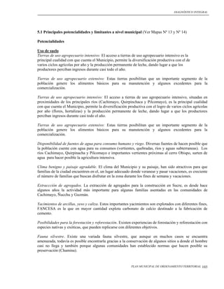 DIAGNÓSTICO INTEGRAL




5.1 Principales potencialidades y limitantes a nivel municipal (Ver Mapas Nº 13 y Nº 14)

Potencialidades

Uso de suelo
Tierras de uso agropecuario intensivo: El acceso a tierras de uso agropecuario intensivo es la
principal cualidad con que cuenta el Municipio, permite la diversificación productiva con el de
varios ciclos agrícolas por año y la producción permanente de leche, dando lugar a que los
productores perciban ingresos durante casi todo el año.

Tierras de uso agropecuario extensivo: Estas tierras posibilitan que un importante segmento de la
población genere los alimentos básicos para su manutención y algunos excedentes para la
comercialización.

Tierras de uso agropecuario intensivo: El acceso a tierras de uso agropecuario intensivo, situadas en
proximidades de los principales ríos (Cachimayo, Quirpinchaca y Pilcomayo), es la principal cualidad
con que cuenta el Municipio, permite la diversificación productiva con el logro de varios ciclos agrícolas
por año (flores, hortalizas) y la producción permanente de leche, dando lugar a que los productores
perciban ingresos durante casi todo el año.

Tierras de uso agropecuario extensivo: Estas tierras posibilitan que un importante segmento de la
población genere los alimentos básicos para su manutención y algunos excedentes para la
comercialización.

Disponibilidad de fuentes de agua para consumo humano y riego. Diversas fuentes de hacen posible que
la población cuente con agua para su consumos (vertientes, quebradas, ríos y aguas subterraneas). Los
ríos Cachimayo, Quirpinacha y Pilcomayo e importantes vertientes próximas al cerro Obispo, surten de
agua para hacer posible la agricultura intensiva.

Clima benigno y paisaje agradable. El clima del Municipio y su paisaje, han sido atractivos para que
familias de la ciudad encuentren en el, un lugar adecuado donde veranear y pasar vacaciones, es creciente
el número de familias que buscan disfrutar en la zona durante los fines de semana y vacaciones.

Extraccción de agregados. La extracción de agregados para la construcción en Sucre, es desde hace
algunos años la actividad más importante para algunas familias asentadas en las comunidades de
Cachimayo, Ñucchu y Guzmán.

Yacimientos de arcillas, yeso y caliza. Estos importantes yacimientos son explotados con diferentes fines,
FANCESA es la que en mayor cantidad explota carbonato de calcio destinado a la fabricación de
cemento.

Posibilidades para la forestación y reforestación. Existen experiencias de forestación y reforestación con
especies nativas y exóticas, que pueden replicarse con diferentes objetivos.

Fauna silvestre. Existe una variada fauna silvestre, que aunque en muchos casos se encuentra
amenazada, todavía es posible encontrarla gracias a la conservación de algunos sitios a donde el hombre
casi no llega y también porque algunas comunidades han establecido normas que hacen posible su
preservación (Chamina).


                                                          PLAN MUNICIPAL DE ORDENAMIENTO TERRITORIAL   103
 