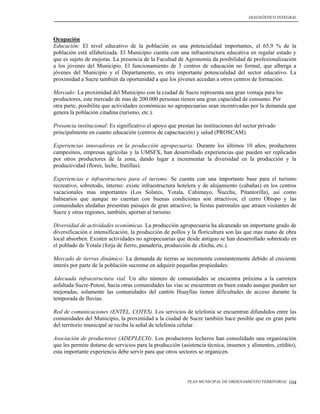 DIAGNÓSTICO INTEGRAL




Ocupación
Educación: El nivel educativo de la población es una potencialidad importantes, el 65,9 % de la
población está alfabetizada. El Municipio cuenta con una infraestructura educativa en regular estado y
que es sujeto de mejoras. La presencia de la Facultad de Agronomía da posibilidad de profesionalización
a los jóvenes del Municipio. El funcionamiento de 3 centros de educación no formal, que alberga a
jóvenes del Municipio y el Departamento, es otra importante potencialidad del sector educativo. La
proximidad a Sucre también da oportunidad a que los jóvenes accedan a otros centros de formación.

Mercado: La proximidad del Municipio con la ciudad de Sucre representa una gran ventaja para los
productores, este mercado de mas de 200.000 personas tienen una gran capacidad de consumo. Por
otra parte, posibilita que actividades económicas no agropecuarias sean incentivadas por la demanda que
genera la población citadina (turismo, etc.).

Presencia institucional: Es significativo el apoyo que prestan las instituciones del sector privado
principalmente en cuanto educación (centros de capacitación) y salud (PROSCAM).

Experiencias innovadoras en la producción agropecuaria: Durante los últimos 10 años, productores
campesinos, empresas agrícolas y la UMSFX, han desarrollado experiencias que pueden ser replicadas
por otros productores de la zona, dando lugar a incrementar la diversidad en la producción y la
productividad (flores, leche, frutillas).

Experiencias e infraestructura para el turismo. Se cuenta con una importante base para el turismo
recreativo, sobretodo, interno: existe infraestructura hotelera y de alojamiento (cabañas) en los centros
vacacionales mas importantes (Los Solares, Yotala, Cahimayo, Ñucchu, Pitantorilla), así como
balnearios que aunque no cuentan con buenas condiciones son atractivos; el cerro Obispo y las
comunidades aledañas presentan paisajes de gran atractivo; la fiestas patronales que atraen visitantes de
Sucre y otras regiones, también, aportan al turismo.

Diversidad de actividades económicas. La producción agropecuaria ha alcanzado un importante grado de
diversificación e intensificación, la producción de pollos y la floricultura son las que mas mano de obra
local absorben. Existen actividades no agropecuarias que desde antiguo se han desarrollado sobretodo en
el poblado de Yotala (forja de fierro, panadería, producción de chicha, etc.).

Mercado de tierras dinámico: La demanda de tierras se incrementa constantemente debido al creciente
interés por parte de la población sucrense en adquirir pequeñas propiedades.

Adecuada infraestructura vial. Un alto número de comunidades se encuentra próxima a la carretera
asfaltada Sucre-Potosí, hacia otras comunidades las vías se encuentran en buen estado aunque pueden ser
mejoradas, solamente las comunidades del cantón Huayllas tienen dificultades de acceso durante la
temporada de lluvias.

Red de comunicaciones (ENTEL, COTES). Los servicios de telefonía se encuentran difundidos entre las
comunidades del Municipio, la proximidad a la ciudad de Sucre también hace posible que en gran parte
del territorio municipal se reciba la señal de telefonía celular.

Asociación de productores (ADEPLECH). Los productores lecheros han consolidado una organización
que les permite dotarse de servicios para la producción (asistencia técnica, insumos y alimentos, crédito),
esta importante experiencia debe servir para que otros sectores se organicen.




                                                           PLAN MUNICIPAL DE ORDENAMIENTO TERRITORIAL   104
 