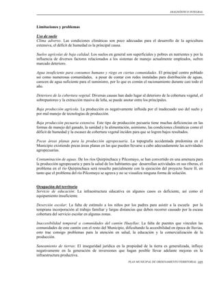 DIAGNÓSTICO INTEGRAL




Limitaciones y problemas

Uso de suelo
Clima adverso. Las condiciones climáticas son poco adecuadas para el desarrollo de la agricultura
extensiva, el déficit de humedad es la principal causa.

Suelos agrícolas de baja calidad. Los suelos en general son superficiales y pobres en nutrientes y por la
influencia de diversos factores relacionados a los sistemas de manejo actualmente empleados, sufren
marcado deterioro.

Agua insuficiente para consumos humano y riego en ciertas comunidades. El principal centro poblado
así como numerosas comunidades, a pesar de contar con redes instaladas para distribución de aguas,
carecen de agua suficiente para el suministro, por lo que es común el racionamiento durante casi todo el
año.

Deterioro de la cobertura vegetal. Diversas causas han dado lugar al deterioro de la cobertura vegetal, el
sobrepastoreo y la extracción masiva de leña, se puede anotar entre los principales.

Baja producción agrícola. La producción es negativamente influida por el inadecuado uso del suelo y
por mal manejo de tecnologías de producción.

Baja producción pecuaria extensiva. Este tipo de producción pecuaria tiene muchas deficiencias en las
formas de manejo del ganado, la sanidad y la alimentación, asimismo, las condiciones climáticas como el
déficit de humedad y la escasez de cobertura vegetal inciden para que se logren bajos resultados.

Pocas áreas planas para la producción agropecuaria. La topografía accidentada predomina en el
Municipio existiendo pocas áreas planas en las que pueden llevarse a cabo adecuadamente las actividades
agropecuarias.

Contaminación de aguas. De los ríos Quirpinchaca y Pilcomayo, se han convertido en una amenaza para
la producción agropecuaria y para la salud de los habitantes que desarrollan actividades en sus riberas, el
problema en el río Quirpinchaca será resuelto parcialmente con la ejecución del proyecto Sucre II, en
tanto que el problema del río Pilcomayo se agrava y no se visualiza ninguna forma de solución.


Ocupación del territorio
Servicio de educación: La infraestructura educativa en algunos casos es deficiente, así como el
equipamiento insuficiente.

Deserción escolar: La falta de estímulo a los niños por los padres para asistir a la escuela por la
temprana incorporación al trabajo familiar y largas distancias que deben recorrer causado por la escasa
cobertura del servicio escolar en algunas zonas.

Inaccesibilidad temporal a comunidades del cantón Huayllas: La falta de puentes que vinculen las
comunidades de este cantón con el resto del Municipio, dificultando la accesibilidad en época de lluvias,
esto trae consigo problemas para la atención en salud, la educación y la comercialización de la
producción.

Saneamiento de tierras: El inseguridad jurídica en la propiedad de la tierra es generalizada, influye
negativamente en la generación de inversiones que hagan posible llevar adelante mejoras en la
infraestructura productiva.
                                                           PLAN MUNICIPAL DE ORDENAMIENTO TERRITORIAL   105
 