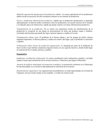 DIAGNÓSTICO INTEGRAL




Reducida capacitación agropecuaria de productores adultos. La escasa capacitación de los productores
adultos incide en que pocos de ellos incorporen mejoras en sus sistemas de producción.

Escasa e insuficiente infraestructura productiva: Impide que la producción agropecuaria se desarrolle
adecuadamente, la falta de medios económicos entre los productores, los escasos recursos de la Alcaldía
y el reducido apoyo de instituciones, impide que pueda contarse con mejor infraestructura productiva.

Transformación de la producción. No se cuenta con experiencia locales de transformación de la
producción (a excepción de una planta de procesamiento de leche que produce yogurt y helados),
existiendo materia prima que puede dar lugar a generar ingresos y empleo en la zona.

Contaminación urbano rural. El problema de la basura urbana y por las granjas de pollos, alcanza
magnitud importante, la falta de políticas y medios de control, dan lugar a que el problema se acreciente
y agudice.

Urbanización reduce tierras de producción agropecuaria. La demanda por parte de la población de
Sucre incide en que familias campesinas negocien tierras con uso agrícola intensivo, donde tendrá lugar
la construcción de viviendas, piscinas y jardines.

Organizativo

Insuficiente coordinación institucional. La escasa coordinación entre instituciones estatales y privadas
impide el mejor aprovechamiento de los recursos técnicos y financieros que llegan al Municipio.

Ausencia de políticas municipales de promoción económica: La promoción económica en el Municipio
ha sido descuidada, no se incentiva adecuadamente la realización de inversiones.

Desarticulación organizativa: Las organizaciones de productores, no están representadas en el Comité de
Vigilancia, éste por mucho tiempo no ha cumplido a su labor de control social.




                                                         PLAN MUNICIPAL DE ORDENAMIENTO TERRITORIAL   106
 
