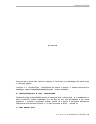 DIAGNÓSTICO INTEGRAL




                                              MAPA Nº14




Escasa presencia institucional. Es débil la presencia de instituciones en cuanto a apoyo a la producción y
la generación ingresos.

Conflictos en la Gobernabilidad. La débil alianza que sostiene al Alcalde y la falta de acuerdos a nivel
mas amplio, impiden un adecuado funcionamiento del Gobierno Municipal.

5.2 Identificación de áreas de riesgo y vulnerabilidad

Las áreas de riesgo y vulnerabilidad, en general pueden dividirse en dos grupos: Los riesgos naturales o
físicos (pendientes, erosión, inundación, etc.), es decir los que están permanentes y los riesgos
ambientales y climáticos (granizadas, heladas, vientos, etc.); ambos se encuentran directamente
relacionados, es decir el uno predispone el efecto del otro, como se detalla a continuación:

A.- Riesgo natural o físico.


                                                          PLAN MUNICIPAL DE ORDENAMIENTO TERRITORIAL   108
 