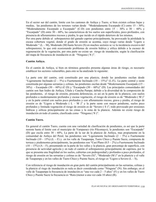 DIAGNÓSTICO INTEGRAL




En el sector sur del cantón, limite con los cantones de Anfaya y Tuero, si bien existen colinas bajas y
medias, las pendientes de los terrenos varían desde “Moderadamente Escarpado (C) entre 15 - 30%;
“Moderadamente Escarpado a Escarpado” (C-D) con pendientes entre 15 – 30% a 30 – 60% y
“Escarpado” (D) entre 30 – 60%, las características de los suelos son superficiales, poco profundos, con
presencia de afloramientos rocosos y piedra, lo que incide en el rápido deterioro de los mismos.
Por otra parte debido al sobrepastoreo del ganado caprino principalmente, ha provocado la pérdidade la
escasa cobertura vegetal, donde el grado de erosión se acentúa, cuyo riesgo varias desde “Ligero a
Moderado “ (L – M), Moderado (M) hasta Severo (S) en muchos sectores se ve la incidencia excesiva del
sobrepastoreo, lo que está ocasionando problemas de erosión hídrica y eólica debido a la escasez de
regeneración de la vegetación, por otra parte no existe un riesgo de inundación, según la clasificación
del mapa de frecuencia de inundación es de “Ninguna ( N )”.

Cantón Anfaya.

En el cantón de Anfaya, si bien en términos generales presenta algunas áreas de riesgo, es necesario
establecer los sectores vulnerables, para esto se ha analizado lo siguiente:

La parte este del cantón, está constituido por una planicie, donde las pendientes oscilan desde
“Ligeramente Inclinado (2 – 5%) a Fuertemente Inclinado (10 – 15%)” (L-F);. La parte central y oeste
constituida por algunas serranías y colinas, las pendientes oscilan desde “Modernamente Escarpado (15 –
30%) - Escarpado (30 – 60%) (C-D) y “Escarpado (30 – 60%)” (D). Las principales comunidades del
cantón son San Isidro de Anfaya, Úñala y Cancha Pampa; debido a la diversidad de la composición de
las pendientes, el riesgo de erosión, presenta deferencias, es así en la parte de la planicie, con suelos
profundos a modernamente profundos y escasa vegetación, el riesgo de erosión es de “Moderado ( M )”
y en la parte central con suelos poco profundos y con afloramiento rocoso, grava y piedra, el riesgo de
erosión es de “Ligero a Moderado ( L – M )” y la parte oeste con mayor pendiente, suelos poco
profundos y limitada vegetación el riesgo de erosión es de “Severo ( S )”; todo provocado por erosiones
hídricas y eólicas principalmente en las cimas y la zona de la planicie. Además no existe riesgo de
inundación en todo el cantón, clasificada como “Ninguna ( N )”.

Cantón Tuero.

En general el cantón Tuero, cuenta con una variedad de clasificación de pendientes, es así que la parte
noreste hasta el limite con el municipio de Yamparaez (río Pilcomayo), la pendientes son “Escarpado”
(D) que oscila entre 30 - 60%. La parte de la sur de la planicie de Anfaya, mas propiamente en la
comunidad de Anfaya del Peral, las pendientes son “Ligeramente Inclinado (2 – 5%) a Fuertemente
Inclinado (10 – 15%) (L – F) y en los valle de Tasapampa, Tuero Chico y Puente Sucre, compuesta de
terraza y piedemontes principalmente, las pendientes son “Casi Plano (0.5 – 2%) a Fuertemente Inclinado
(10 – 15%) (A – F), presentando en la parte de los valles y la planicie, gran porcentaje de superficie, con
presencia de actividad agrícola y en todo el cantón el sobrepastoreo principalmente de caprinos, por lo
que se presenta una fragilidad en los suelos, cubiertas con pedregosidad y profundos a poco profundos, el
riesgo de erosión en las serranías y colinas es de “Severo (S)”, “Moderado (M )” en la planicie y el valle
de Tasapampa y en los valles de Tuero Chico y Puente Sucre, el riesgo es “Ligero a Severo (L – S),

Con referencia al riesgo de inundación en gran parte del cantón principalmente en las serranías, colinas y
la planicie el riego de inundación es nula es decir considerada como “Ninguna” (N). Sin embargo, en el
valle de Tasapampa la frecuencia de inundación es “una vez cada 2 – 5 años” (F) y en los valles de Tuero
Chico y Puente Sucre la frecuencia es “Rara (menor a una vez cada 10 años) (R).


                                                           PLAN MUNICIPAL DE ORDENAMIENTO TERRITORIAL   110
 