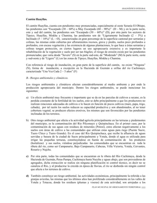 DIAGNÓSTICO INTEGRAL




Cantón Huayllas.

El cantón Huayllas, cuenta con pendientes muy pronunciadas, especialmente al oeste Seranía El Obispo,
las pendientes son “Escarpado (30 – 60%) a Muy Escarpado (60 – 90%)” (D – M) y en la parte norte,
este y sud del cantón, las pendientes son “Escarpado (30 – 60%)” (D), por otra parte los sectores de
Tipoyo, Huayllas, Miskha y Chamina, las pendientes son de “Ligeramente Inclinado (2 – 5%) a
Inclinado (5 – 10%)” (L – O), caracterizadas en gran porcentaje de la superficie cantonal por serranías y
colinas, las mismas están cubiertas por afloramientos rocosos, grava y piedra, suelos poco profundos a
profundos, con escasa vegetación y las existencia de algunas plantaciones, lo que hace a éstas serranías y
colinas tengan protección, en ciertos lugares un uso agropecuaria extensiva y es importante la
rehabilitación de la vegetación y suelo por ser tan frágiles; el riesgo de erosión existe por las pendientes
pronunciadas; que varia desde “Severo” (S) en la parte sud-este, de “Moderado” (M) la parte norte, oeste
y sud-oeste y de “Ligero” (L) en las zonas de Tipoyo, Huayllas, Miskha y Chamina.

Con referencia al riesgo de inundación, en gran parte de la superficie del cantón, no existe “Ninguna”
(N), forma de inundación, a excepción en la Hacienda de Guzmán a orillas del rio Cachimayo,
caracterizada “Una Vez Cada 2 – 5 años” (F)

B.- Riesgos ambientales y climáticos.

Los riesgos ambientales y climáticos afectan considerablemente al medio ambiente y por ende la
producción agropecuaria del municipio. Dentro los riesgos ambientales, se puede mencionar los
siguientes:

a) Un efecto ambiental muy frecuente e importante que se da en las parcelas de cultivos a secano, es la
   perdida constante de la fertilidad de los suelos, esto se debe principalmente a que los productores no
   realizan rotaciones adecuadas de cultivos o lo hacen en función de pocos cultivos (maíz, papa, trigo,
   cebada), por tal razón los suelos reducen su capacidad productiva y son abandonados, al no tener
   cobertura vegetal, se producen efectos erosivos, los mismos que son favorecidos por las pendientes
   inclinadas de los terrenos.

b) Otro riesgo ambiental que afecta a la actividad agrícola principalmente en las terrazas y piedemontes
   del municipio, es la contaminación del Río Pilcomayo y Quirpinchaca. En el primer caso, por la
   contaminación de sus aguas con residuos de minerales (Potosí), estos afectan negativamente a los
   suelos con áreas de cultivo a las comunidades que utilizan estas aguas para riego (Puente Sucre,
   Tuero Chico y Tuero Grande). En el caso del Río Quirpinchaca, que recibe la afluencia de aguas
   servidas y basura de la ciudad de Sucre principalmente y Yotala, donde el agua es utilizada para
   irrigar las pequeñas terrazas, constituyéndose en fuente de contaminación de los productos
   (hortalizas) y sus suelos, viéndose perjudicadas las comunidades que se encuentran en toda la
   ribera del rio, como ser Campanario, Bajo Campanario, Cabezas, Villa Victoria, Yotala, Cervantes,
   Rosario y Nujchu.

c) Por otra parte, todas las comunidades que se encuentran en le ribera del Río Cachimayu, desde la
   Hacienda de Guzmán, Peras Pampa, Cachimayu hasta Nucchu y aguas abajo, que son proveedoras de
   agregados, dicha extracción se realiza sin ninguna planificación ni control técnico, es decir no se
   canaliza el Río, y al producirse la crecida en época de lluvias, el rio se desborda sin ningún control
   que afecta a los terrenos de cultivo.

d) También constituye un riesgo ambiental, las actividades económicas, principalmente la referida a las
   granjas avícolas, las mismas que los últimos años han proliferado considerablemente en los valles de
   Yotala y Totacoa, donde los residuos (plumas y viseras) de esta actividad, son arrojadas a los
                                                           PLAN MUNICIPAL DE ORDENAMIENTO TERRITORIAL   111
 