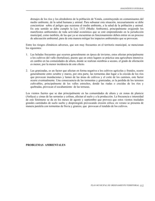 DIAGNÓSTICO INTEGRAL




    drenajes de los ríos y los alrededores de la población de Yotala, constituyendo en contaminantes del
    medio ambiente, de la salud humana y animal. Para subsanar esta situación, necesariamente se debe
    concientizar sobre el peligro que ocasiona al medio ambiente, a la salud de la población y animal.
    En este sentido se debe cumplir la Ley 1333 (Medio Ambiente), principalmente exigiendo los
    manifiestos ambientales de toda actividad económica que se esté emprendiendo en la jurisdicción
    municipal, como también, de las que ya se encuentran en funcionamiento deben entrar en un proceso
    de adecuación ambiental, para de esta manera mitigar los impactos ambientales que se provocan.

Entre los riesgos climáticos adversos, que son muy frecuentes en el territorio municipal, se mencionan
los siguientes:

1. Las heladas frecuentes que ocurren generalmente en época de invierno, estos afectan principalmente
   a los cultivos del valle (hortalizas), puesto que en estos lugares se práctica una agricultura intensiva:
   en cambio en las comunidades de altura, donde se realizan siembras a secano, el grado de afectación
   es menor, por la menor incidencia de este efecto.

2. Las granizadas, es un factor que afectan en forma negativa a los cultivos agrícolas y frutales, ocurre
   generalmente entre octubre y marzo, por otra parte, las tormentas dan lugar a la crecida de los ríos
   que provocan inundaciones y lameo de las áreas de cultivos y el corte de los caminos, este factor
   ocurre eventualmente. Una consecuencia de las tormentas y granizadas, es la perdida de los terrenos
   cultivables, principalmente de los valles estrechos, donde las riadas o crecidas de los ríos y
   quebradas, provocan el socabamiento de las terrazas.

Los vientos fuertes que se dan principalmente en las comunidades de altura y en zonas de planicie
(Anfaya) y cimas de las serranías y colinas, afectan al suelo y a la producción. La frecuencia e intensidad
de este fenómeno se da en los meses de agosto y septiembre que provoca que estos vientos trasladen
grandes cantidades de suelo suelto y desprotegido provocando erosión eólica; en verano se presenta de
manera paralela con tormentas de lluvia y granizo, que provocan el tendido de los cultivos.




PROBLEMAS AMBIENTALES




                                                           PLAN MUNICIPAL DE ORDENAMIENTO TERRITORIAL   112
 