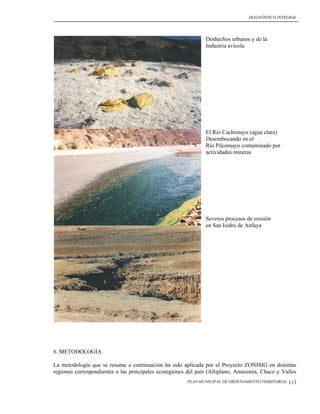 DIAGNÓSTICO INTEGRAL




                                                               Deshechos urbanos y de la
                                                               Industria avícola




                                                               El Río Cachimayo (agua clara)
                                                               Desembocando en el
                                                               Río Pilcomayo contaminado por
                                                               actividades mineras




                                                               Severos procesos de erosión
                                                               en San Isidro de Anfaya




6. METODOLOGÍA

La metodología que se resume a continuación ha sido aplicada por el Proyecto ZONISIG en distintas
regiones correspondientes a las principales ecoregiones del país (Altiplano, Amazonía, Chaco y Valles
                                                       PLAN MUNICIPAL DE ORDENAMIENTO TERRITORIAL   113
 