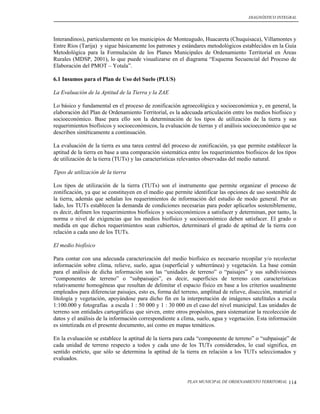 DIAGNÓSTICO INTEGRAL




Interandinos), particularmente en los municipios de Monteagudo, Huacareta (Chuquisaca), Villamontes y
Entre Ríos (Tarija) y sigue básicamente los patrones y estándares metodológicos establecidos en la Guía
Metodológica para la Formulación de los Planes Municipales de Ordenamiento Territorial en Áreas
Rurales (MDSP, 2001), lo que puede visualizarse en el diagrama “Esquema Secuencial del Proceso de
Elaboración del PMOT – Yotala”.

6.1 Insumos para el Plan de Uso del Suelo (PLUS)

La Evaluación de la Aptitud de la Tierra y la ZAE

Lo básico y fundamental en el proceso de zonificación agroecológica y socioeconómica y, en general, la
elaboración del Plan de Ordenamiento Territorial, es la adecuada articulación entre los medios biofísico y
socioeconómico. Base para ello son la determinación de los tipos de utilización de la tierra y sus
requerimientos biofísicos y socioeconómicos, la evaluación de tierras y el análisis socioeconómico que se
describen sintéticamente a continuación.

La evaluación de la tierra es una tarea central del proceso de zonificación, ya que permite establecer la
aptitud de la tierra en base a una comparación sistemática entre los requerimientos biofísicos de los tipos
de utilización de la tierra (TUTs) y las características relevantes observadas del medio natural.

Tipos de utilización de la tierra

Los tipos de utilización de la tierra (TUTs) son el instrumento que permite organizar el proceso de
zonificación, ya que se constituyen en el medio que permite identificar las opciones de uso sostenible de
la tierra, además que señalan los requerimientos de información del estudio de modo general. Por un
lado, los TUTs establecen la demanda de condiciones necesarias para poder aplicarlos sosteniblemente,
es decir, definen los requerimientos biofísicos y socioeconómicos a satisfacer y determinan, por tanto, la
norma o nivel de exigencias que los medios biofísico y socioeconómico deben satisfacer. El grado o
medida en que dichos requerimientos sean cubiertos, determinará el grado de aptitud de la tierra con
relación a cada uno de los TUTs.

El medio biofísico

Para contar con una adecuada caracterización del medio biofísico es necesario recopilar y/o recolectar
información sobre clima, relieve, suelo, agua (superficial y subterránea) y vegetación. La base común
para el análisis de dicha información son las “unidades de terreno” o “paisajes” y sus subdivisiones
“componentes de terreno” o “subpaisajes”, es decir, superficies de terreno con características
relativamente homogéneas que resultan de delimitar el espacio físico en base a los criterios usualmente
empleados para diferenciar paisajes, esto es, forma del terreno, amplitud de relieve, disección, material o
litología y vegetación, apoyándose para dicho fin en la interpretación de imágenes satelitales a escala
1:100.000 y fotografías a escala 1 : 50 000 y 1 : 30 000 en el caso del nivel municipal. Las unidades de
terreno son entidades cartográficas que sirven, entre otros propósitos, para sistematizar la recolección de
datos y el análisis de la información correspondiente a clima, suelo, agua y vegetación. Esta información
es sintetizada en el presente documento, así como en mapas temáticos.

En la evaluación se establece la aptitud de la tierra para cada “componente de terreno” o “subpaisaje” de
cada unidad de terreno respecto a todos y cada uno de los TUTs considerados, lo cual significa, en
sentido estricto, que sólo se determina la aptitud de la tierra en relación a los TUTs seleccionados y
evaluados.


                                                           PLAN MUNICIPAL DE ORDENAMIENTO TERRITORIAL   114
 
