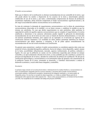 DIAGNÓSTICO INTEGRAL




El medio socioeconómico

Dado que el objetivo de la zonificación es efectuar recomendaciones de uso sostenible de la tierra y que
ello puede afectar los medios a disposición de los usuarios de la tierra y determinados patrones
establecidos de uso de la tierra y, por tanto, a determinadas composiciones de factores de producción
actualmente empleados, dicha situación compromete el medio socioeconómico significativamente y de
ahí surge la necesidad del análisis socioeconómico en la zonificación.

Se trata de contrastar la demanda de requerimientos socioeconómicos con la oferta de características
socioeconómicas observadas en la realidad y en un futuro cercano, y establecer la medida en que las
mismas son satisfechas. En caso que dichos requerimientos no sean satisfechos, debe analizarse la
capacidad de cambio de aquellos aspectos socioeconómicos que no cumplen el requerimiento o la norma
establecida y determinar si las carencias subsistentes pueden impedir la aplicación de determinadas
recomendaciones de uso de la tierra (en estos casos se trataría de factores obstaculizantes), o si tan sólo
son factores actualmente limitantes, pero capaces de ser superados en el horizonte de vigencia de la
zonificación (factores limitantes). Los resultados de dicho análisis permitirán identificar los factores
socioeconómicos que deben superarse o corregirse, a fin de poder aplicar sosteniblemente las
recomendaciones de uso de la tierra incluidas en la zonificación.

En general, para caracterizar y analizar el medio socioeconómico se consideran aspectos tales como uso
actual de la tierra, densidad demográfica, población, fuerza de trabajo y tierra disponible, capital, manejo
de la tierra, accesibilidad, infraestructura, mercado, aspectos institucionales, de política, culturales y
legales. En caso que la población no cuente con las condiciones requeridas para efectuar un manejo
sostenible y un aprovechamiento eficiente de la tierra, es muy probable que ello contribuya a acelerar los
procesos de degradación de la tierra y ahondar las condiciones de pobreza de la población. De ahí que la
zonificación agroecológica y socioeconómica es un instrumento capaz de ajustarse a las características de
la población usuaria de la tierra, orientando su desarrollo, y contribuir efectivamente a ordenar el
desarrollo económico y social sobre bases integrales y sostenibles.

Inventario

La primera etapa consiste en la recolección de datos e información de los medios biofísico y socioeconómico en
base a levantamientos integrados para los recursos naturales y encuestas para el medio socioeconómico,
recurriendo también a información secundaria, interpretación de imágenes satelitales y, en menor grado, de
fotografías aéreas. En esta fase se recopila los datos requeridos y se valida su calidad. Buena parte de la
información sobre aspectos tanto sobre aspectos bio – físicos como socioeconómicos, en formato de base de datos
y de SIG, fue recopilado de los resultados del trabajo del proyecto ZONISIG.




                                                              PLAN MUNICIPAL DE ORDENAMIENTO TERRITORIAL     115
 