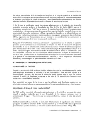 DIAGNÓSTICO INTEGRAL


En base a los resultados de la evaluación de la aptitud de la tierra se procede a la zonificación
agroecológica, que es un proceso participativo donde intervienen además de los técnicos asignados
al proyecto, especialistas de campo, productores y autoridades locales quienes tendrán una opinión
sobre los resultados del proceso técnico de la evaluación de la aptitud de la tierra.

A fin de que la zonificación pueda incorporarse efectivamente en la dinámica del desarrollo
sostenible, es preciso arribar a la formulación del Plan de Uso del Suelo (PLUS), que es el
instrumento normativo del PMOT que se encarga de regular el uso de la tierra. Para alcanzar este
resultado, debe efectuarse un proceso de concertación y negociación de los usos de la tierra con los
usuarios de la tierra y las instituciones públicas y privadas involucradas en su utilización (como ser
ministerios, prefecturas, municipios, mancomunidades municipales, asociaciones de productores,
ONGs, organismos de financiamiento, etc.), y someter a su consideración las conclusiones y
recomendaciones de uso de la tierra incluidas en la zonificación.

Para poder llevar adelante el proceso de concertación o negociación del uso de la tierra, es necesario
presentar opciones alternativas de uso sostenible de la tierra, con el fin de armonizar lo más posible
las demandas de uso de la tierra con la oferta de tierras existentes, evitando de este modo esquemas
poco flexibles de uso de la tierra –como ocurre con la metodología de capacidad de uso mayor de la
tierra- inadecuados para atender una diversidad de demandas en un marco de sostenibilidad. Una
vez concertados y definidos los usos de la tierra, deben determinarse las reglas de intervención y
uso de la tierra, y especificarse las recomendaciones de manejo de los recursos naturales renovables
y de gestión de las condiciones socioeconómicas a satisfacer, a fin de asegurar las condiciones
necesarias y suficientes para un aprovechamiento sostenible de la tierra.

6.2 Insumos para el Plan de Ocupación del Territorio

Caracterización del Territorio

Durante el proceso de la ZAE se obtiene también información sobre las condiciones sobre las cuales
está organizado actualmente el territorio. Con esa información y otra adicional referida a la
disponibilidad y acceso a los servicios de educación, salud, energía, agua y otros fue posible
construir la matriz de funciones incluyendo a los más de 50 asentamientos humanos entre
poblaciones, comunidades y haciendas.

Esto suministró un retrato de la forma en que la población está distribuida, cuales son sus
principales centros y la forma en que estos suministran los servicios administrativa y efectivamente.

Identificación de áreas de riesgo y vulnerabilidad

La ZAE también suministró información, particularmente en lo referido a amenazas de origen
natural o aquellas producidas por el uso descuidado de los recursos naturales como la
contaminación de aguas y la erosión de los suelos productivos, además de otras de carácter
climático.

También fue analizada la posibilidad de la amenaza del crecimiento de la población como elemento
que pueda exacerbar el deterioro de los recursos naturales y la vulnerabilidad de esa población
precisamente a aquellas amenazas; se utilizaron los datos de los censos de 1971, 1992 y 2001.

                                                     PLAN MUNICIPAL DE ORDENAMIENTO TERRITORIAL   117
 