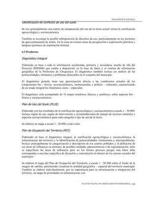 DIAGNÓSTICO INTEGRAL
Identificación de conflictos de uso del suelo

Se uso principalmente una matriz de comparación del uso de la tierra actual versus la zonificación
agroecológica y socioeconómica.

También se investigó la posible sobreposición de derechos de uso, particularmente en los permisos
de aprovechamiento de áridos. En la zona no existen áreas de prospección o exploración petrolera y
tampoco permisos de explotación forestal.

6.3 Productos

Diagnóstico Integral

Elaborado en base a toda la información recolectada, primaria y secundaria, mucha de ella del
Proyecto ZONISIG que estaba a disposición en la base de datos y el sistema de información
geográfica de la Prefectura de Chuquisaca. El diagnóstico también incluye un análisis de las
potencialidades, limitantes y problemas detectados en el conjunto del municipio.

El diagnóstico permite tener una aproximación directa a las condiciones actuales de los
componentes bio - físicos, socioeconómicos, institucionales y político – culturales, caracterizando
de un modo integral los fenómenos socio – espaciales.

El diagnóstico está acompañado de 16 mapas temáticos, básicos y analíticos, sobre aspectos bio –
físicos y socioeconómicos.

Plan de Uso del Suelo (PLUS)

Elaborado con los resultados de la zonificación agroecológica y socioeconómica a escala 1 : 50 000.
Incluye reglas de uso, reglas de intervención y recomendaciones de manejo de recursos naturales y
aspectos socioeconómicos para cada categoría o tipo de uso de la tierra.

Se elaboró un mapa a escala 1 : 50 000 a todo color.

Plan de Ocupación del Territorio (POT)

Elaborado en base al diagnóstico integral, la zonificación agroecológica y socioeconómica, la
estructuración del territorio y la identificación de potencialidades, limitaciones y macroproblemas.
Incluye principalmente la categorización y descripción de los centros poblados y la definición de
sus áreas de influencia en términos de posibles unidades administrativas o de regionalización. Solo
se especifican las áreas de influencia pero no los límites precisos porque esta labor debe
corresponder a una fase específica de discusión y concertación al interior de los actores sociales del
municipio.

Se elaboró el mapa del Plan de Ocupación del Territorio, a escala 1 : 50 000 sobre el fondo de la
imagen de satélite, permitiendo visualizar la realidad geográfica – espacial del territorio municipal.
También se elaboró individualmente, por su importancia para la estructuración e integración del
territorio, un mapa de prioridades en infraestructura vial.


                                                       PLAN MUNICIPAL DE ORDENAMIENTO TERRITORIAL   118
 