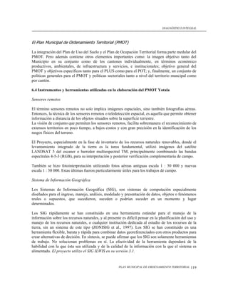 DIAGNÓSTICO INTEGRAL



El Plan Municipal de Ordenamiento Territorial (PMOT)

La integración del Plan de Uso del Suelo y el Plan de Ocupación Territorial forma parte medular del
PMOT. Pero además contiene otros elementos importantes como: la imagen objetivo tanto del
Municipio en su conjunto como de los cantones individualmente, en términos económico
productivos, ambientales, de infraestructura y servicios, e institucionales; objetivo general del
PMOT y objetivos específicos tanto para el PLUS como para el POT; y, finalmente, un conjunto de
políticas generales para el PMOT y políticas sectoriales tanto a nivel del territorio muncipal como
por cantón.

6.4 Instrumentos y herramientas utilizadas en la elaboración del PMOT Yotala

Sensores remotos

El término sensores remotos no solo implica imágenes espaciales, sino también fotografías aéreas.
Entonces, la técnica de los sensores remotos o teledetección espacial, es aquella que permite obtener
información a distancia de los objetos situados sobre la superficie terrestre.
La visión de conjunto que permiten los sensores remotos, facilita sobremanera el reconocimiento de
extensos territorios en poco tiempo, a bajos costos y con gran precisión en la identificación de los
rasgos físicos del terreno.

El Proyecto, especialmente en la fase de inventario de los recursos naturales renovables, donde el
levantamiento integrado de la tierra es la tarea fundamental, utilizó imágenes del satélite
LANDSAT 5 del escaner o barredor multiespectral TM, principalmente combinando las bandas
espectrales 4-5-3 (RGB), para su interpretación y posterior verificación complementaria de campo.

También se hizo fotointerpretación utilizando fotos aéreas antiguas escala 1 : 50 000 y nuevas
escala 1 : 30 000. Estas últimas fueron particularmente útiles para los trabajos de campo.

Sistema de Información Geográfica

Los Sistemas de Información Geográfica (SIG), son sistemas de computación especialmente
diseñados para el ingreso, manejo, análisis, modelado y presentación de datos, objetos o fenómenos
reales o supuestos, que sucedieron, suceden o podrían suceder en un momento y lugar
determinados.

Los SIG rápidamente se han constituido en una herramienta estándar para el manejo de la
información sobre los recursos naturales, y al presente es difícil pensar en la planificación del uso y
manejo de los recursos naturales, o cualquier institución dedicada al estudio de los recursos de la
tierra, sin un sistema de este tipo (ZONISIG et al., 1997). Los SIG se han constituido en una
herramienta flexible, barata y rápida para combinar datos georeferenciados con otros productos para
crear alternativas de decisión. En síntesis, se puede afirmar que los SIG son solamente herramientas
de trabajo. No solucionan problemas en sí. La efectividad de la herramienta dependerá de la
habilidad con la que ésta sea utilizada y de la calidad de la información con la que el sistema es
alimentado. El proyecto utilizo el SIG ILWIS en su versión 3.1.


                                                      PLAN MUNICIPAL DE ORDENAMIENTO TERRITORIAL   119
 