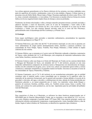 DIAGNÓSTICO INTEGRAL




Las colinas aparecen generalmente en los flancos inferiores de las serranías, con áreas onduladas como
parte de superficies de erosión y piedemontes, como en la zona aledaña a Siguayo. Colinas masivas se
presentan cerca de Molle Molle, Mosoj Llajta y Pulqui. Presentan amplitudes de relieve entre 50 m y 150
m, cimas a menudo redondeadas y a veces planas. Con frecuencia se pueden observar formas de erosión
hídrica de diversa magnitud desde simples líneas de drenaje a cárcavas profundas.

Finalmente, las formas relacionadas a valles y drenajes naturales presentan terrazas a menudo asociadas a
abanicos aluviales y conos de deyección, como en el caso de Tasapampa y Tuero sobre el Río
Pilcomayo. Valles estrechos con terrazas de dos y tres niveles se presentan en el curso de los Ríos
Cachimayo y Yotala. Las más extensas llanuras aluviales están en el curso del Río Pilcomayo,
particularmente entre el desemboque del Río Cachimayo y el Puente Sucre.

2.2 Geología

Estos rasgos morfológicos están asociados a materiales sedimentarios, presentándose las siguientes
formaciones geológicas (ver Mapa Nº 3):

El Sistema Ordovícico, que cubre más del 84,7 % del territorio municipal, en esta zona se presenta con
rocas sedimentarias de origen marino dominantemente lutitas, limolitas y areniscas arcillosas. Las
comunidades de Peras Pampa, Tipaca, Yotalilla, Puca Pampa, Palamana y Uñala señalan la amplia
cobertura de este sistema.

El Sistema Silúrico, que se presenta en el sector norte del Municipio rodeando a depósitos cuaternarios
de Tipoyo, cubre alrededor del 1,4 % del Municipio, está compuesta de materiales sedimentarios tales
como lutitas, limolitas y areniscas silíceas.

El Sistema Cretácico cubre una franja en el límite del Municipio de Yotala con los cantones Quila Quila
y Maragua del Municipio de Sucre, con alrededor del 6,3 % del territorio, presenta en esta zona
materiales sedimentarios compuestos de areniscas rojizas a blanquecinas con intercalaciones de margas,
arcillas con alto contenido de sal gema, yeso y sal de roca, calizas con materiales ígneos (tobas y cenizas
volcánicas) y materiales metamórficos en pequeños mantos de basalto. Esta área se encuentra al oeste de
las comunidades de Tipoyo, Pitantorilla y Chamina.

El Sistema Cuaternario, con el 7,6 % del territorio en sus acumulaciones principales, que en realidad
constituye todo el material suelto a poco consolidado que se encuentra en la superficie sobre los
materiales de las anteriores formaciones, por lo general está asociado a formas debidas a la acción de la
gravedad o coluviales, del agua o aluviales y combinaciones de éstas, además de formas producidas por
fenómenos glaciales y, en menor proporción por el viento. Los materiales varían desde bloques y
guijarros de areniscas, limolitas, arcillitas, caliza, etc. También existen arenas, limos y arcillas. Este
sistema, por contener los suelos productivos, son los más importantes para las actividades del poblador
rural del Municipio.

2.3 Clima

Para caracterizar el clima en el Municipio, se utilizaron los datos históricos proporcionados por el
SENAMHI para la Estación Meteorológica Yotala, que se encuentra a una altitud de 2.511 m.s.n.m.,
cuya serie climática comprende el periodo desde 1975 hasta 2002. Esta estación principal, cuenta con
información referida a precipitación, temperatura, evapotranspiración, viento, humedad relativa y días de
helada. Según el índice climático de Thorntwaite, se identifica los siguientes tipos climáticos:


                                                           PLAN MUNICIPAL DE ORDENAMIENTO TERRITORIAL   12
 