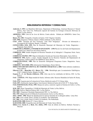 DIAGNÓSTICO INTEGRAL




                     BIBLIOGRAFIA REFERIDA Y CONSULTADA
Andersón, S. 1993. Los Mamíferos Bolivianos. Department of Mammalogy, American Museum of Natural
       History, New York Cite. Publicación especial del Instituto de Ecología (Colección Boliviana de
       Fauna). La Paz, Bolivia.
ARMONIA. 1995. Lista de las Aves de Bolivia. Cuarta edición. Editada por ARMONIA. Santa Cruz,
       Bolivia.
Botero, P.J. 1981. Fisiografía y Estudios de Suelos. CIAF. Bogotá, Colombia.
CEP. 1998. Chuquisaca. Pobreza, Género y Medio Ambiente. La Paz, Bolivia.
CIAF. 1.979 Resumen del Soil Taxonomy. Trad. Peter Steegmayer. División de Información e
       Investigación del Ambiente. Bogotá - Colombia.
CONSULTORA SUR, 1999. Plan de Desarrollo Municipal del Municipio de Yotala. Diagnostico –
       Propuesta. Sucre, Bolivia.
CORDECRUZ, PRODISA, CONSORCIO IP/CES/KWC 1.994 Plan de Uso del Suelo del Departamento
       de Santa Cruz. Santa Cruz de la Sierra, Bolivia.
CORDECH, 1990. Estudio Integrado de Recursos Naturales de la Subregión I. Chuquisaca Norte. Sucre,
       Bolivia.
CORDECH, UDAPSO, 1995. Mapa de Indicadores Sociales por Secciones Municipales. Sucre, Bolivia.
CORDECH. 1994. Suelos y riegos. Estudio Integrado de los Recursos Naturales del Departamento de
       Chuquisaca. Talleres gráficos de CORDECH. Sucre, Bolivia.
CORDECH-COTESU, 1989. Plan de Desarrollo Subregional Chuquisaca Centro. Diagnóstico. Sucre,
       Bolivia.
CORDEPO - SENAMHI, 1992. Información Climatológica. Potosí, Bolivia.
DIRECCION DEPARTAMENTAL DE TURISMO CHUQUISACA, 2000. Varios informes estadísticos.
       Sucre, Bolivia.
Elbersen G.W. , Benavides S.T., Botero P.J. 1.986. Metodología para Levantamientos Edafológicos.
       CIAF. Unidad de Suelos. Bogotá, Colombia.
Ergueta P. y C. de Morales (Editores), 1996. Libro rojo de los vertebrados de Bolivia, CDC. La Paz,
       Bolivia.
FAO - UNESCO, 1990. Mapa mundial de Suelos. Informes sobre Recursos Mundiales de Suelos 60. Roma,
       Italia.
FAO, 1976. Esquema para la Evaluación de Tierras. Boletín de suelos Nº 32. Roma, Italia.
FAO, 1997. Zonificación Agroecológica. Guía General. Boletín de Suelos de la FAO, Nº 73. Roma, Italia.
FAO, FERTISUELOS, SNAG, 1995. Manejo de suelos y nutrición vegetal en Sistemas de Cultivo. La Paz,
       Bolivia.
IGM. 1967. Hojas Topográficas 1:50.000 del Municipio de Yotala. La Paz, Bolivia.
INE. 2002. Bolivia: Mapa de Pobreza 2001. La Paz, Bolivia.
INE. 2002. Chuquisaca: Resultado Departamental 2001. La Paz, Bolivia
INE. 1997. Migraciones de la Población Económicamente Activa. La Paz, Bolivia.
INIA - OIMT, 1996. Manual de identificación de especies forestales de la subregión andina. Lima, Perú.
ITC. 2001. User’s Guide. Parte I. ILWIS 3.0 Academic, The Netherlands.
ITC. 2001. User’s Guide. Parte II. ILWIS 3.0 Academic, The Netherlands.
KADASTER. 2000. Boletín Nº 5. Sucre, Bolivia.
KADASTER. 2000. Fotografías áreas del Municipio de Yotala. Sucre, Bolivia.
Killeen T.J., García E. y Beck, S.G. (Edit.), 1993. Guía de árboles de Bolivia. Herbario Nacional y
       Missouri
                                                     PLAN MUNICIPAL DE ORDENAMIENTO TERRITORIAL   122
 