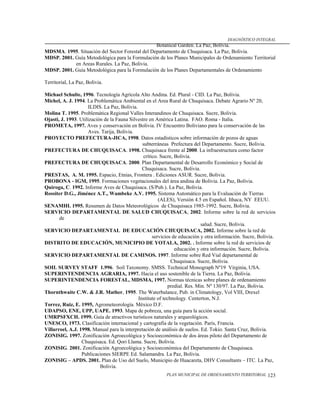 DIAGNÓSTICO INTEGRAL
                                                 Botanical Garden. La Paz, Bolivia.
MDSMA. 1995. Situación del Sector Forestal del Departamento de Chuquisaca. La Paz, Bolivia.
MDSP. 2001. Guía Metodológica para la Formulación de los Planes Municipales de Ordenamiento Territorial
            en Areas Rurales. La Paz, Bolivia.
MDSP. 2001. Guía Metodológica para la Formulación de los Planes Departamentales de Ordenamiento

Territorial, La Paz, Bolivia.

Michael Schulte, 1996. Tecnología Agrícola Alto Andina. Ed. Plural - CID. La Paz, Bolivia.
Michel, A. J. 1994. La Problemática Ambiental en el Area Rural de Chuquisaca. Debate Agrario Nº 20,
                     ILDIS. La Paz, Bolivia.
Molina T. 1995. Problemática Regional Valles Interandinos de Chuquisaca. Sucre, Bolivia.
Ojasti, J. 1993. Utilización de la Fauna Silvestre en América Latina. FAO. Roma - Italia.
PROMETA, 1997. Aves y conservación en Bolivia. IV Encuentro Boliviano para la conservación de las
                     Aves. Tarija, Bolivia.
PROYECTO PREFECTURA-JICA, 1998. Datos estadísticos sobre información de pozos de aguas
                                               subterráneas Prefectura del Departamento. Sucre, Bolivia.
PREFECTURA DE CHUQUISACA. 1998. Chuquisaca frente al 2000. La infraestructura como factor
                                                crítico. Sucre, Bolivia.
PREFECTURA DE CHUQUISACA. 2000. Plan Departamental de Desarrollo Económico y Social de
                                               Chuquisaca. Sucre, Bolivia.
PRESTAS, A. M. 1995. Espacio, Etnias, Frontera . Ediciones ASUR. Sucre, Bolivia.
PROBONA - IGM, 1995. Formaciones vegetacionales del área andina de Bolivia. La Paz, Bolivia.
Quiroga, C. 1992. Informe Aves de Chuquisaca. (S/Pub.). La Paz, Bolivia.
Rossiter D.G., Jiménez A.T., Wambeke A.V. 1995. Sistema Automático para la Evaluación de Tierras
                                                        (ALES), Versión 4.5 en Español. Ithaca, NY EEUU.
SENAMHI. 1995. Resumen de Datos Meteorológicos de Chuquisaca 1985-1992. Sucre, Bolivia.
SERVICIO DEPARTAMENTAL DE SALUD CHUQUISACA, 2002. Informe sobre la red de servicios
       de
                                                                             salud. Sucre, Bolivia.
SERVICIO DEPARTAMENTAL DE EDUCACIÓN CHUQUISACA, 2002. Informe sobre la red de
                                                     servicios de educación y otra información. Sucre, Bolivia.
DISTRITO DE EDUCACIÓN, MUNICIPIO DE YOTALA, 2002. . Informe sobre la red de servicios de
                                                                educación y otra información. Sucre, Bolivia.
SERVICIO DEPARTAMENTAL DE CAMINOS. 1997. Informe sobre Red Vial departamental de
                                                              Chuquisaca. Sucre, Bolivia.
SOIL SURVEY STAFF 1.996. Soil Taxonomy. SMSS. Technical Monograph Nº19 Virginia, USA.
SUPERINTENDENCIA AGRARIA, 1997. Hacia el uso sostenible de la Tierra. La Paz, Bolivia.
SUPERINTENDENCIA FORESTAL, MDSMA, 1997. Normas técnicas sobre planes de ordenamiento
                                                             predial. Res. Min. Nº 130/97. La Paz, Bolivia.
Thornthwaite C.W. & J.R. Mather, 1995. The Waterbalance, Pub. in Climatology, Vol VIII, Drexel
                                             Institute of technology. Centerton, N.J.
Torrez, Ruiz, E. 1995, Agrometeorología. México D.F.
UDAPSO, ENE, UPP, UAPE. 1993. Mapa de pobreza, una guía para la acción social.
UMRPSFXCH. 1999. Guía de atractivos turísticos naturales y arqueológicos.
UNESCO, 1973. Clasificación internacional y cartografía de la vegetación. París, Francia.
Villarroel, A.J. 1998. Manual para la interpretación de análisis de suelos. Ed. Tokio. Santa Cruz, Bolivia.
ZONISIG. 1997. Zonificación Agroecológica y Socioeconómica de dos áreas piloto del Departamento de
                  Chuquisaca. Ed. Qori Llama. Sucre, Bolivia.
ZONISIG. 2001. Zonificación Agroecológica y Socioeconómica del Departamento de Chuquisaca.
                  Publicaciones SIERPE Ed. Salamandra. La Paz, Bolivia.
ZONISIG – APDS. 2001. Plan de Uso del Suelo, Municipio de Huacareta, DHV Consultants – ITC. La Paz,
                           Bolivia.
                                                          PLAN MUNICIPAL DE ORDENAMIENTO TERRITORIAL       123
 