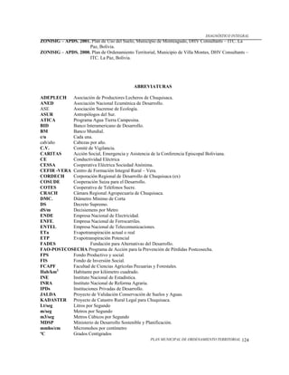 DIAGNÓSTICO INTEGRAL
ZONISIG – APDS. 2001. Plan de Uso del Suelo, Municipio de Monteagudo, DHV Consultants – ITC. La
                     Paz, Bolivia.
ZONISIG – APDS. 2000. Plan de Ordenamiento Territorial, Municipio de Villa Montes, DHV Consultants –
                     ITC. La Paz, Bolivia.




                                             ABREVIATURAS

ADEPLECH    Asociación de Productores Lecheros de Chuquisaca.
ANED        Asociación Nacional Ecuménica de Desarrollo.
ASE         Asociación Sucrense de Ecología.
ASUR        Antropólogos del Sur.
ATICA       Programa Agua Tierra Campesina.
BID         Banco Interamericano de Desarrollo.
BM          Banco Mundial.
c/u         Cada una.
cab/año     Cabezas por año.
C.V.        Comité de Vigilancia.
CARITAS     Acción Social, Emergencia y Asistencia de la Conferencia Episcopal Boliviana.
CE          Conductividad Eléctrica
CESSA       Cooperativa Eléctrica Sociedad Anónima.
CEFIR -VERA Centro de Formación Integral Rural – Vera.
CORDECH     Corporación Regional de Desarrollo de Chuquisaca (ex)
COSUDE      Cooperación Suiza para el Desarrollo.
COTES       Cooperativa de Teléfonos Sucre.
CRACH       Cámara Regional Agropecuaria de Chuquisaca.
DMC.        Diámetro Mínimo de Corta
DS          Decreto Supremo.
dS/m        Decisiemens por Metro
ENDE        Empresa Nacional de Electricidad.
ENFE.       Empresa Nacional de Ferrocarriles.
ENTEL       Empresa Nacional de Telecomunicaciones.
ETa         Evapotranspiración actual o real
ETP         Evapotranspiración Potencial
FADES                 Fundación para Alternativas del Desarrollo.
FAO-POSTCOSECHA Programa de Acción para la Prevención de Pérdidas Postcosecha.
FPS         Fondo Productivo y social.
FIS         Fondo de Inversión Social.
FCAPF       Facultad de Ciencias Agrícolas Pecuarias y Forestales.
Hab/km2.    Habitante por kilómetro cuadrado.
INE         Instituto Nacional de Estadística.
INRA        Instituto Nacional de Reforma Agraria.
IPDs        Instituciones Privadas de Desarrollo.
JALDA       Proyecto de Validación Conservación de Suelos y Aguas.
KADASTER    Proyecto de Catastro Rural Legal para Chuquisaca.
Lt/seg      Litros por Segundo
m/seg       Metros por Segundo
m3/seg      Metros Cúbicos por Segundo
MDSP        Ministerio de Desarrollo Sostenible y Planificación.
mmho/cm     Micromohos por centímetro
ºC          Grados Centígrados
                                                     PLAN MUNICIPAL DE ORDENAMIENTO TERRITORIAL   124
 
