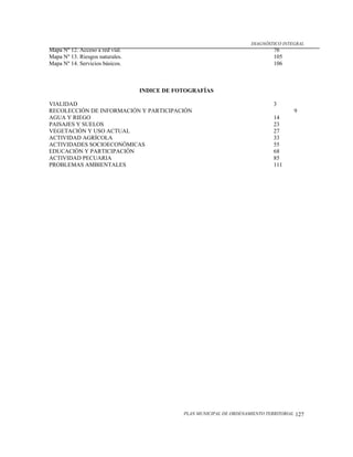 DIAGNÓSTICO INTEGRAL
Mapa Nº 12. Acceso a red vial.                                                 76
Mapa Nº 13. Riesgos naturales.                                                 105
Mapa Nº 14. Servicios básicos.                                                 106



                                 INDICE DE FOTOGRAFÍAS

VIALIDAD                                                                       3
RECOLECCIÓN DE INFORMACIÓN Y PARTICIPACIÓN                                                9
AGUA Y RIEGO                                                                   14
PAISAJES Y SUELOS                                                              23
VEGETACIÓN Y USO ACTUAL                                                        27
ACTIVIDAD AGRÍCOLA                                                             33
ACTIVIDADES SOCIOECONÓMICAS                                                    55
EDUCACIÓN Y PARTICIPACIÓN                                                      68
ACTIVIDAD PECUARIA                                                             85
PROBLEMAS AMBIENTALES                                                          111




                                             PLAN MUNICIPAL DE ORDENAMIENTO TERRITORIAL   127
 