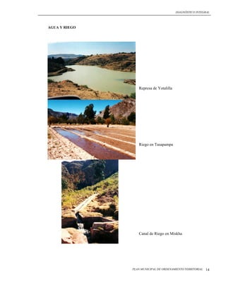 DIAGNÓSTICO INTEGRAL




AGUA Y RIEGO




                  Represa de Yotalilla




                  Riego en Tasapampa




                  Canal de Riego en Miskha




               PLAN MUNICIPAL DE ORDENAMIENTO TERRITORIAL   14
 