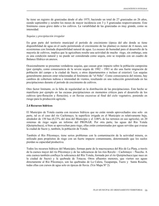 DIAGNÓSTICO INTEGRAL




Se tiene un registro de granizadas desde el año 1975, haciendo un total de 27 granizadas en 26 años,
siendo septiembre y octubre los meses de mayor incidencia con 3 y 5 granizadas respectivamente. Este
fenómeno causa grave daño a los cultivos. La variabilidad de las granizadas es muy grande, como su
intensidad.

Sequías y precipitación irregular

En gran parte del territorio municipal el período de crecimiento (época del año donde se tiene
disponibilidad de agua en el suelo permitiendo el crecimiento de las plantas) es menor de 4 meses, son
ecosistemas con limitada disponibilidad natural de agua. La escasez de humedad para el desarrollo de la
mayoría de cultivos, implica que la agricultura resulte una actividad de mucho riego, sin embargo, esta
es una condición natural y no puede ser considerada como sequía, esto se respalda con un cuadro de
Balance Hídrico en anexos.

Ocasionalmente se presentan verdaderas sequías, que causan gran impacto sobre la población campesina
(por ejemplo, como consecuencia de la severa sequía de 1982 - 1983 se dio una fuerte migración de
población del campo a la ciudad de Sucre, a otros departamentos e incluso al exterior). Las sequías
generalmente parecen estar relacionadas al fenómeno de “el Niño”. Como consecuencia del mismo, hay
cambios de cobertura nubosa e intensidad de vientos, resultando en una reducción generalizada en las
precipitaciones durante el periodo de crecimiento de cultivos.

Otro factor limitante, es la falta de regularidad en la distribución de las precipitaciones. Este hecho se
manifiesta por ejemplo en las escasas precipitaciones en momentos críticos para el desarrollo de los
cultivos (pre-floración y floración), o en lluvias excesivas al final del ciclo vegetativo, poniendo en
riesgo para la producción agrícola.

2.4 Recursos hídricos

El Municipio de Yotala cuenta con recursos hídricos que no están siendo aprovechados sino solo en
parte, tal es el caso del río Cachimayo, la superficie irrigada en el Municipio es relativamente baja,
alrededor de 150 has (0,33% del área del Municipio y el 3,06% de los terrenos en uso agrícola), en 20
sistemas de riego según un informe del PRONAR. Por otra parte, las aguas del Río Yotala
(Quirpinchaca), si bien se aprovechan para riego, ellas están contaminadas por aguas servidas que evacua
la ciudad de Sucre y, también, la población de Yotala.

También el Río Pilcomayo, tiene serios problemas con la contaminación de la actividad minera, es
utilizado para propósitos de riego con un fuerte impacto contaminante, determinando que los suelos
pierdan su capacidad productiva.

Todos los recursos hídricos del Municipio, forman parte de la macrocuenca del Río de La Plata, a través
de la cuenca mayor del río Pilcomayo y de las subcuencas de los ríos Ravelo – Cachimayo – Ñucchu. A
esta cuenca también confluye la subcuenca del Río Yotala, formada por el río Quirpinchaca (que nace en
la ciudad de Sucre) y la quebrada de Totacoa. Otros afluentes menores, que vierten sus aguas
directamente al Río Pilcomayo, son las quebradas de La Calera, Tasapampa, Tuero y Santa Rosalía,
todas ellas con cursos de agua solo en épocas de lluvia. (Ver Mapa Nº 2).




                                                          PLAN MUNICIPAL DE ORDENAMIENTO TERRITORIAL   16
 