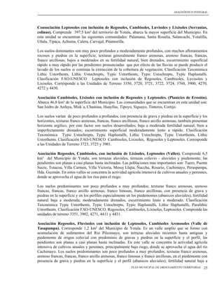 DIAGNÓSTICO INTEGRAL




Consociación Leptosoles con inclusión de Regosoles, Cambisoles, Luvisoles y Lixisoles (Serranías,
colinas). Comprende 397,5 km² del territorio de Yotala, abarca la mayor superficie del Municipio. En
esta unidad se encuentran las siguientes comunidades: Palamana, Santa Rosalía, Salancachi, Yotalilla,
Uñala, Tipaca, Achuma, Calera, Carvajal, Pitantorilla.

Los suelos dominantes son muy poco profundos a moderadamente profundos, con muchos afloramientos
rocosos y piedras en la superficie; texturas generalmente franco arenosas, arenoso francas, francas,
franco arcillosas; bajos a moderados en su fertilidad natural, bien drenados, escurrimiento superficial
rápido a muy rápido por las pendientes pronunciadas que por efecto de las lluvias se puede producir el
lavado de los suelos si continúa la extracción de la cobertura de vegetación. Clasificación Taxonómica
Lithic Ustorthents, Lithic Ustochrepts, Typic Ustorthents, Typic Ustochrepts, Typic Haplustalfs.
Clasificación FAO-UNESCO Leptosoles con inclusión de Regosoles, Cambisoles, Luvisoles y
Lixisoles. Corresponde a las Unidades de Terreno 3350, 3720, 3721, 3722, 3724, 3760, 3900, 4270,
4272 y 4430.

Asociación Cambisoles, Lixisoles con inclusión de Regosoles y Leptosoles. (Planicies de Erosión).
Abarca 46,8 km² de la superficie del Municipio. Las comunidades que se encuentran en esta unidad son:
San Isidro de Anfaya, Misk´a, Chamina, Huayllas, Tipoyo, Siguayo, Tinteros, Cortijo.

Los suelos varían de poco profundos a profundos, con presencia de grava y piedras en la superficie y los
horizontes, texturas franco arenosas, francas, franco arcillosas, franco arcillo arenosas; también presentan
horizonte argílico, por este factor son suelos desarrollados, baja a moderada fertilidad natural, bien a
imperfectamente drenados; escurrimiento superficial moderadamente lento a rápido. Clasificación
Taxonómica Typic Ustochrepts, Typic Haplustalfs, Lithic Ustochrepts, Typic Ustorthents, Lithic
Ustorthents. Clasificación FAO-UNESCO Cambisoles, Lixisoles, Regosoles y Leptosoles. Corresponde
a las Unidades de Terreno 3723, 3725 y 3901.

Asociación Regosoles, Cambisoles, con inclusión de Lixisoles, Leptosoles (Valles). Comprende 6,5
km² del Municipio de Yotala; son terrazas aluviales, terrazas coluvio - aluviales y piedemonte; las
pendientes son planas a casi planas hasta inclinadas. Las poblaciones mas importantes son: Tuero, Puente
Sucre, Totacoa, Villa Carmen, Villa Victoria, Mosoj Llajta, Ñucchu, Rosario, Cachimayo, Peraspampa,
Hda. Guzmán. En estos valles se concentra la actividad agrícola intensiva de cultivos anuales y perennes,
donde se aprovecha el agua de los ríos para el riego.

Los suelos predominantes son poco profundos a muy profundos; texturas franco arenosas, arenoso
francas, francas, franco arcillo arenosas, franco limosas, franco arcillosas, con presencia de grava y
piedras en la superficie y en los perfiles especialmente en los piedemontes (abanicos aluviales); fertilidad
natural baja a moderada; moderadamente drenados, escurrimiento lento a moderado. Clasificación
Taxonómica Typic Ustorthents, Typic Ustochrepts, Typic Haplustalfs, Lithic Haplustalfs, Paralithic
Ustorthents. Clasificación FAO-UNESCO. Regosoles, Cambisoles, Lixisoles, Leptosoles. Comprende las
unidades de terreno 3351, 3902, 4271, 4411 y 4431.

Asociación Regosoles, Fluvisoles con inclusión de Leptosoles, Cambisoles Arenosoles (Valle de
Tasapampa). Corresponde 1,2 km² del Municipio de Yotala. Es un valle amplio que se formo con
acumulación de sedimentos del Río Pilcomayo, son terrazas aluviales recientes hasta antiguas y
piedemonte de origen coluvial con predominio de gravas y piedras en la superficie y el perfil, las
pendientes son planas a casi planas hasta inclinadas. En este valle se concentra la actividad agrícola
intensiva de cultivos anuales y perennes, principalmente bajo riego, donde se aprovecha el agua del río
Cachimayo. Los suelos predominantes son poco profundos a muy profundos; texturas franco arenosas,
arenoso francas, francas, franco arcillo arenosas, franco limosas y franco arcillosas, en el piedemonte con
presencia de grava y piedras en la superficie y el perfil (abanicos aluviales); fertilidad natural baja a
                                                           PLAN MUNICIPAL DE ORDENAMIENTO TERRITORIAL    25
 