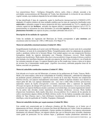 DIAGNÓSTICO INTEGRAL




Las características físico - biológicas (fisiografía, relieve, suelo, clima y altitud), asociada a las
actividades socioeconómicas del Municipio de Yotala, han determinado la evolución de una cobertura
vegetal variada, cuya tendencia depende de las actividades antrópicas.

Se han identificado 8 tipos de vegetación, según la clasificación internacional de la UNESCO (1973,
adaptado). El análisis temático de estas unidades establece que los tipos de vegetación clasificados como
matorrales o arbustales ocupan la mayor proporción del área, representando un 73,4 %, seguido por la
cubierta vegetal de tipo herbáceo asociado con algunos árboles y matorrales dispersos con el 15,2 %,
posteriormente se encuentran las áreas destinadas a la actividad agrícola con 10,9 %, y finalmente las
plantaciones forestales con especies de pino y eucalipto cubriendo sólo el 0,4 %.

Descripción de las unidades de vegetación

Todas las unidades de vegetación del Municipio de Yotala corresponden al piso montano, por
encontrarse entre los limites de 1.500 a 3.000 msnm. (Ver Mapa Nº 6)

Matorral caducifolio estacional montano (Unidad 45: 3B2c)

Geográficamente localizada en el sector oeste del Municipio, comprende el sector norte de la comunidad
de Chamina y al oeste de la comunidad de Miska. Fisiográficamente cubre los subpaisajes de pendiente
media y pendiente inferior de la Serranía Obispo. Esta unidad aparece con una composición florística
homogénea, donde las especies dominantes son: Chacatea (Dodonaea viscosa), Thola hembra
(Eupatorium buniifoluim), Thola macho (Baccharis dracunculifolia), Lloque de puna (Lithraea ernifolia)
ésta limitada a los interflujos húmedos, asociado con especies de aliso (Alnus jorullensis ) en el borde de
las vertientes naturales de agua. Un aspecto llamativo por su flor rosada muy vistosa y única en la época
de invierno fue el denominado manka paqui (Agallinis lanceolata), cubriendo pequeñas áreas de las
laderas, asociado con gramíneas.

Matorral caducifolio semidecíduo montano (Unidad 47: 3B3c)

Está ubicado en el sector este del Municipio, al entorno de las poblaciones de Yotala, Totacoa, Molle -
Molle y las zonas medias y altas de las comunidades de Yotalilla y Salancachi., cubriendo los subpaisajes
de pendiente general, piedemonte y superficies de erosión de la zona baja. Presenta una composición
florística diversa, con especies marcadamente estacionales, debido al régimen climático seco durante la
mayor parte del año. Las especies dominantes son: cruz cruz o tolka tolka (Colletia spinosissima);
matorrales enanos de kaylla (Tetraglochin cristatum); matorrales altos y espinosos de algarrobo
(Prosopis laevigata), de churqui (Prosopis ferox), sirado (Acacia furcatispina) y (Acacia macracantha).
Asociación con especies herbáceas anuales y perennes en el estrato bajo, con escasa regeneración natural.
En las partes más elevadas existen manchones de Chacatea (Dodonaea viscosa), Thola hembra
(Eupatorium buniifoluim), thola macho (Baccharis dracunculifolia). En el entorno de las parcelas de
cultivo encontramos algunos árboles de Molle (Schinus molle). En las laderas escarpadas están algunos
árboles de Tipa (Tipuana tipu) y Soto (Schinopsis haenkeana), principalmente en las nacientes de
interflujos, como las quebradas de Yotalilla, Tirquipata y Salancachi.

Matorral caducifolio decíduo por sequía montano (Unidad 50: 3B4c)

Esta unidad está caracterizada por la influencia climática del Río Pilcomayo, en el limite con el
departamento de Potosí, ubicado en el extremo Sur Oeste del Municipio de Yotala. Cubre las pendientes
de serranía baja, con topografía accidentada y fuertes quiebres de pendiente. Las especies mayormente
dominantes son arbustos leñosos, con algunos árboles que, por su ubicación poco accesible, mantienen
cierto grado de protección. En los sectores bajos y pendientes medias predominan matorrales de
                                                           PLAN MUNICIPAL DE ORDENAMIENTO TERRITORIAL   29
 