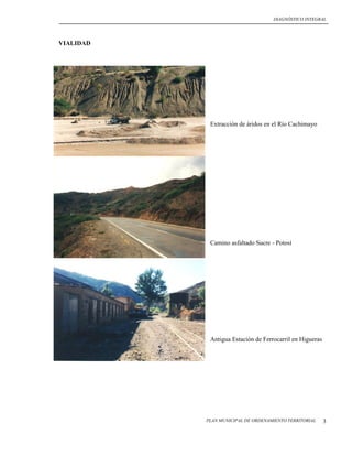 DIAGNÓSTICO INTEGRAL




VIALIDAD




            Extracción de áridos en el Río Cachimayo




            Camino asfaltado Sucre - Potosí




            Antigua Estación de Ferrocarril en Higueras




           PLAN MUNICIPAL DE ORDENAMIENTO TERRITORIAL     3
 