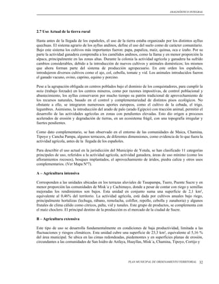 DIAGNÓSTICO INTEGRAL




2.7 Uso Actual de la tierra rural

Hasta antes de la llegada de los españoles, el uso de la tierra estaba organizado por los distintos ayllus
quechuas. El sistema agrario de los ayllus andinos, define el uso del suelo como de carácter comunitario.
Bajo este sistema los cultivos más importantes fueron: papa, papaliza, maíz, quinua, oca e izaño. Por su
parte la actividad ganadera comprendía a los camélidos andinos, como la llama y en menor proporción la
alpaca, principalmente en las zonas altas. Durante la colonia la actividad agrícola y ganadera ha sufrido
cambios considerables, debido a la introducción de nuevos cultivos y animales domésticos; los mismos
que ahora forman parte del sistema de producción agropecuario. En este orden los españoles,
introdujeron diversos cultivos como el ajo, col, cebolla, tomate y vid. Los animales introducidos fueron
el ganado vacuno, ovino, caprino, equino y porcino.

Pese a la agrupación obligada en centros poblados bajo el dominio de los conquistadores, para cumplir la
mita (trabajo forzado) en los centros mineros, como por razones impositivas, de control poblacional y
abastecimiento, los ayllus conservaron por mucho tiempo su patrón tradicional de aprovechamiento de
los recursos naturales, basado en el control y complementariedad de distintos pisos ecológicos. No
obstante a ello, se integraron numerosos aportes europeos, como el cultivo de la cebada, el trigo,
legumbres. Asimismo, la introducción del arado de palo (arado Egipcio) con tracción animal, permitió el
desarrollo de las actividades agrícolas en zonas con pendientes elevadas. Esto dio origen a procesos
acelerados de erosión y degradación de tierras, en un ecosistema frágil, con una topografía irregular y
fuertes pendientes.

Como dato complementario, se han observado en el entorno de las comunidades de Maica, Chamina,
Tipoyo y Cancha Pampa, algunos terraceos, de diferentes dimensiones, como evidencia de lo que fuera la
actividad agrícola, antes de la llegada de los españoles.

Para describir el uso actual en la jurisdicción del Municipio de Yotala, se han clasificado 11 categorías
principales de uso, referidos a la actividad agrícola, actividad ganadera, áreas de uso mínimo (como los
afloramientos rocosos), bosques implantados, el aprovechamiento de áridos, piedra caliza y otros usos
complementarios. (Ver Mapa Nº7).

A – Agricultura intensiva

Corresponden a las unidades ubicadas en los terrazas aluviales de Tasapampa, Tuero, Puente Sucre y en
menor proporción las comunidades de Misk´a y Cachimayo, donde a pesar de contar con riego y semillas
mejoradas los rendimientos son bajos. Esta unidad en conjunto suma una superficie de 2,1 km²,
equivalente al 0,46% del territorio. La actividad agrícola, está dada por cultivos anuales bajo riego,
principalmente hortalizas (lechuga, rábano, remolacha, coliflor, repollo, cebolla y zanahoria) y algunos
frutales de clima cálido como citricos, palta, vid y tunales. Este grupo de productos, se complementa con
el maíz choclero. El principal destino de la producción es el mercado de la ciudad de Sucre.

B – Agricultura extensiva

Este tipo de uso se desarrolla fundamentalmente en condiciones de baja productividad, limitada a las
fluctuaciones y riesgos climáticos. Esta unidad cubre una superficie de 23,3 km², equivalente al 5,16 %
del área municipal. Se ubica en las cimas redondeadas, piedemontes y en superficies planas de erosión,
circundantes a las comunidades de San Isidro de Anfaya, Huayllas, Misk´a, Chamina, Tipoyo, Cortijo y




                                                          PLAN MUNICIPAL DE ORDENAMIENTO TERRITORIAL   32
 
