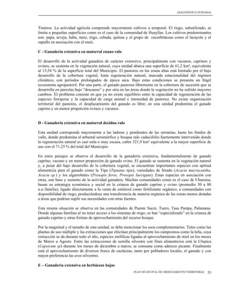 DIAGNÓSTICO INTEGRAL




Tinteros. La actividad agrícola comprende mayormente cultivos a temporal. El riego, subutilizado, se
limita a pequeñas superficies como es el caso de la comunidad de Huayllas. Los cultivos predominantes
son: papa, arveja, haba, maíz, trigo, cebada, quínua y el grupo de cucurbitáceas como el lacayote y el
zapallo en asociación con el maíz.

C - Ganadería extensiva en matorral enano ralo

El desarrollo de la actividad ganadera de carácter extensivo, principalmente con vacunos, caprinos y
ovinos, se sustenta en la vegetación natural, cuya unidad abarca una superficie de 61,2 km², equivalente
al 13,54 % de la superficie total del Municipio. El pastoreo en las zonas altas está limitado por el bajo
desarrollo de la cobertura vegetal, lenta regeneración natural, marcada estacionalidad del régimen
climático, con períodos prolongados de época seca. Bajo estas condiciones se presenta un frágil
ecosistema agropastoril. Por una parte, el ganado pastorea libremente en la cobertura de sucesión que se
desarrolla en parcelas bajo “descanso” y por otra en las áreas donde la vegetación no ha sufrido mayores
cambios. El problema consiste en que ya no existe equilibrio entre la capacidad de regeneración de las
especies forrajeras y la capacidad de carga animal e intensidad de pastoreo. No existe organización
territorial del pastoreo, el desplazamiento del ganado es libre; en esta unidad predomina el ganado
caprino y en menor proporción ovinos y vacunos.


D - Ganadería extensiva en matorral decíduo ralo

Esta unidad corresponde mayormente a las laderas y pendientes de las serranías, hasta los fondos de
valle, donde predomina el arbustal seromórfico y bosque ralo caducifolio fuertemente intervenido donde
la regeneración natural es casi nula o muy escasa, cubre 321,9 km² equivalente a la mayor superficie de
uso con el 71,23 % del total del Municipio.

En estos paisajes se observa el desarrollo de la ganadería extensiva, fundamentalmente de ganado
caprino, vacuno y en menor proporción de ganado ovino. El ganado se sustenta en la vegetación natural
y, a pesar del bajo desarrollo de la cobertura vegetal, se encuentran importantes especies con aptitud
alimenticia para el ganado como la Tipa (Tipuana tipu), variedades de Sirado (Acacia macracantha,
Acacia sp.) y los algarrobales (Prosopis ferox, Prosopis laevigata). Estas especies en asociación con
otras, son base y sustento de la actividad ganadera. Muchas comunidades como es el caso de Chamina,
basan su estrategia económica y social en la crianza de ganado caprino y ovino (promedio 50 a 80
u.a./familia), ligado directamente a la venta de estiércol como fertilizante orgánico, a comunidades con
disponibilidad de riego, produciéndose una transferencia de materia orgánica de las zonas menos dotadas
a áreas que podrían suplir sus necesidades con otras fuentes.

Esta misma situación se observa en las comunidades de Puente Sucre, Tuero, Tasa Pampa, Palamana.
Donde algunas familias al no tener acceso a los sistemas de riego, se han “especializado” en la crianza de
ganado caprino y otras formas de aprovechamiento del recurso bosque.

Por la magnitud y el tamaño de esta unidad, se debe mencionar los usos complementarios. Tales como las
plantas de uso múltiple y las extracciones que efectúan principalmente los campesinos como la leña, cuya
extracción se da durante todo el año, especies melíficas ligadas al aprovechamiento de miel en los meses
de Marzo a Agosto. Entre las extracciones de semilla silvestre con fines alimenticios está la Ulupica
(Capsicum sp) durante los meses de diciembre a marzo, se consume como aderezo picante. Finalmente
está el aprovechamiento de diversos frutos de cactáceas, tanto por pobladores locales, el ganado y con
mayor preferencia las aves silvestres.

E – Ganadería extensiva en herbáceas bajas
                                                          PLAN MUNICIPAL DE ORDENAMIENTO TERRITORIAL   35
 
