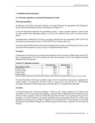 DIAGNÓSTICO INTEGRAL




1. INFORMACIÓN GENERAL

1.1 Ubicación, superficie y creación del Municipio de Yotala

Ubicación geográfica.

El Municipio de Yotala se encuentra ubicado en la región Noroeste del departamento de Chuquisaca.
Primera Sección Municipal de la Provincia Oropeza (ver Mapa Nº 1)

La Sección Municipal comprende 44 comunidades rurales y 3 juntas vecinales (urbanas), siendo Yotala
su centro poblado más importante ubicado a 15 km. de la ciudad de Sucre, sobre la carretera Sucre-
Potosí.

Geográficamente el Municipio de Yotala se encuentra ubicado entre las coordenadas 19º05' S 65º15' W
en su punto más prominente al norte y 19º22 S 65º09' W en su punto más al sur.

La Primera Sección Municipal de la Provincia Oropeza limita al norte con el Municipio de Sucre, al este
con la provincia Yamparáez, al oeste y al sur con el Departamento de Potosí.

Extensión.

El Municipio de Yotala tiene una extensión aproximada de 452 km² (aunque el PDM registra como 457,5
km²), correspondiendo a 12 % de la superficie de la Provincia Oropeza y a 0,9 % de la superficie total del
Departamento de Chuquisaca.

Cuadro Nº 1. Superficie territorial.
                                                    Extensión km²              Relación (%)
Municipio de Yotala                                           452,0                   100,0
Cantón Yotala                                                 123,6                     27,3
Cantón Huayllas                                               155,2                     34,3
Cantón Tuero                                                  115,9                     25,6
Cantón Anfaya                                                  57,3                     12,7
Fuente: Unidad de Ordenamiento Territorial de la Prefectura, 2.002 (en base a la propuesta de la Comisión de Límites, 2002).

El cantón Huayllas es el de mayor superficie, ocupa el 34,3 % del territorio municipal, es seguido por el
cantón Yotala y en seguida por el cantón Tuero, en ambos casos con más del 25 % del territorio
municipal, finalmente el cantón Anfaya que ocupa algo más de 12 % del territorio municipal.

Creación.

La primera Sección de la Provincia Oropeza - Yotala ha sido creada mediante Ley en fecha 18 de
noviembre de 1912. Su principal centro poblado y sede del Gobierno Municipal lleva el antiguo título de
Villa de Yotala, otorgado a través de Cédula Real por Don Fernando VI, en gratitud por los servicios
prestados a su ejército durante la revolución introducida por los insurgentes del Río de La Plata, cuya
declaración ha sido suscrita y fechada en Madrid el 11 de diciembre de 1819 en atención a la solicitud
realizada por Don Mariano Rodríguez de Olmedo obispo de Puerto Rico y diputado de la Provincia de
Charcas.




                                                                      PLAN MUNICIPAL DE ORDENAMIENTO TERRITORIAL               4
 