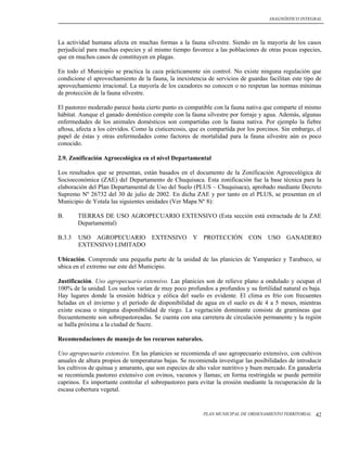 DIAGNÓSTICO INTEGRAL




La actividad humana afecta en muchas formas a la fauna silvestre. Siendo en la mayoría de los casos
perjudicial para muchas especies y al mismo tiempo favorece a las poblaciones de otras pocas especies,
que en muchos casos de constituyen en plagas.

En todo el Municipio se practica la caza prácticamente sin control. No existe ninguna regulación que
condicione el aprovechamiento de la fauna, la inexistencia de servicios de guardas facilitan este tipo de
aprovechamiento irracional. La mayoría de los cazadores no conocen o no respetan las normas mínimas
de protección de la fauna silvestre.

El pastoreo moderado parece hasta cierto punto es compatible con la fauna nativa que comparte el mismo
hábitat. Aunque el ganado doméstico compite con la fauna silvestre por forraje y agua. Además, algunas
enfermedades de los animales domésticos son compartidas con la fauna nativa. Por ejemplo la fiebre
aftosa, afecta a los cérvidos. Como la cisticercosis, que es compartida por los porcinos. Sin embargo, el
papel de éstas y otras enfermedades como factores de mortalidad para la fauna silvestre aún es poco
conocido.

2.9. Zonificación Agroecológica en el nivel Departamental

Los resultados que se presentan, están basados en el documento de la Zonificación Agroecológica de
Socioeconómica (ZAE) del Departamento de Chuquisaca. Esta zonificación fue la base técnica para la
elaboración del Plan Departamental de Uso del Suelo (PLUS – Chuquisaca), aprobado mediante Decreto
Supremo Nº 26732 del 30 de julio de 2002. En dicha ZAE y por tanto en el PLUS, se presentan en el
Municipio de Yotala las siguientes unidades (Ver Mapa Nº 8):

B.      TIERRAS DE USO AGROPECUARIO EXTENSIVO (Esta sección está extractada de la ZAE
        Departamental)

B.3.3   USO AGROPECUARIO EXTENSIVO Y PROTECCIÓN CON USO GANADERO
        EXTENSIVO LIMITADO

Ubicación. Comprende una pequeña parte de la unidad de las planicies de Yamparáez y Tarabuco, se
ubica en el extremo sur este del Municipio.

Justificación. Uso agropecuario extensivo. Las planicies son de relieve plano a ondulado y ocupan el
100% de la unidad. Los suelos varían de muy poco profundos a profundos y su fertilidad natural es baja.
Hay lugares donde la erosión hídrica y eólica del suelo es evidente. El clima es frío con frecuentes
heladas en el invierno y el período de disponibilidad de agua en el suelo es de 4 a 5 meses, mientras
existe escasa o ninguna disponibilidad de riego. La vegetación dominante consiste de gramíneas que
frecuentemente son sobrepastoreadas. Se cuenta con una carretera de circulación permanente y la región
se halla próxima a la ciudad de Sucre.

Recomendaciones de manejo de los recursos naturales.

Uso agropecuario extensivo. En las planicies se recomienda el uso agropecuario extensivo, con cultivos
anuales de altura propios de temperaturas bajas. Se recomienda investigar las posibilidades de introducir
los cultivos de quínua y amaranto, que son especies de alto valor nutritivo y buen mercado. En ganadería
se recomienda pastoreo extensivo con ovinos, vacunos y llamas; en forma restringida se puede permitir
caprinos. Es importante controlar el sobrepastoreo para evitar la erosión mediante la recuperación de la
escasa cobertura vegetal.


                                                         PLAN MUNICIPAL DE ORDENAMIENTO TERRITORIAL   42
 