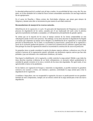 DIAGNÓSTICO INTEGRAL




La densidad poblacional de la unidad varía de baja a media y la accesibilidad de baja a muy alta. Por otra
parte, en el área alrededor de la ciudad de Sucre existen comunidades ancestrales con una larga tradición
de uso agropecuario.

En el sector de Huayllas y Maica existen dos festividades religiosas, que atraen gran número de
feligreses y durante unos días se incrementa de gran manera la actividad comercial.

Recomendaciones de manejo de los recursos naturales.

Rehabilitación de la vegetación y/o suelo. En gran parte del departamento de Chuquisaca se evidencian
procesos de degradación de los suelos, causados por el uso inadecuado del suelo como la práctica
agrícola en pendientes inclinadas a escarpadas y el sobrepastoreo principalmente de ganado caprino.

Se estima que en la mayoría de los casos el manejo correcto de las tierras comprendidas en esta
subcategoría puede revertir estos procesos. Sin embargo, en las áreas descritas la degradación ha llegado
a tal punto que solamente un manejo activo dirigido a la rehabilitación de la vegetación y/o suelo puede
prevenir la desertificación. Por lo tanto, se recomienda la conservación y protección de la vegetación a
través de la exclusión gradual del pastoreo y el control de la destrucción de cobertura vegetal para leña.
Para proteger las áreas de regeneración natural se recomienda la construcción de cercos de protección.

En pequeñas áreas se puede considerar la opción de plantar especies arbóreas o arbustivas con el fin de
acelerar el proceso de la regeneración natural, utilizando con preferencia especies nativas que han sido
probadas y que son tolerantes a las condiciones climáticas y de suelos.

Para lograr la rehabilitación de la vegetación, se debe controlar la carga animal. Debido a que todas las
áreas descritas muestran evidencias de un fuerte sobrepastoreo, es necesario reducir gradualmente la
cantidad de ganado existente en la zona y excluirlo de las áreas más degradadas. De igual modo, el uso
agrícola debe evitarse en las pendientes.

En las laderas con vegetación de bosques y matorrales no degradados, es posible mantener la ganadería
extensiva con vacunos y ovinos, con ramoneo y pastoreo, controlando la carga animal para evitar la
degradación de la vegetación.

A mediano o largo plazo, una vez recuperada la vegetación, de nuevo se puede permitir un uso ganadero
limitado de estos componentes, siempre con un estricto control de la carga animal para evitar una nueva
degradación.




                                                          PLAN MUNICIPAL DE ORDENAMIENTO TERRITORIAL   44
 