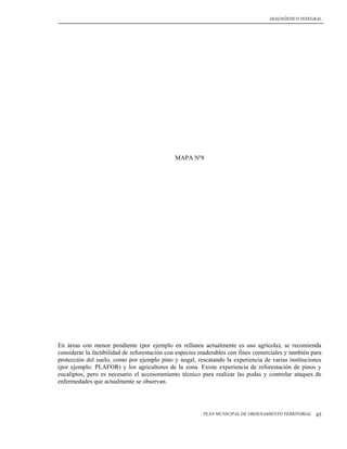 DIAGNÓSTICO INTEGRAL




                                              MAPA Nº8




En áreas con menor pendiente (por ejemplo en rellanos actualmente es uso agrícola), se recomienda
considerar la factibilidad de reforestación con especies maderables con fines comerciales y también para
protección del suelo, como por ejemplo pino y nogal, rescatando la experiencia de varias instituciones
(por ejemplo: PLAFOR) y los agricultores de la zona. Existe experiencia de reforestación de pinos y
eucaliptos, pero es necesario el accesoramiento técnico para realizar las podas y controlar ataques de
enfermedades que actualmente se observan.




                                                         PLAN MUNICIPAL DE ORDENAMIENTO TERRITORIAL   45
 