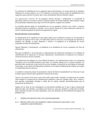 DIAGNÓSTICO INTEGRAL




Los esfuerzos de rehabilitación de la vegetación apoyan directamente a la conservación de la cantidad y
calidad de los recursos hídricos, en el río Cachimayo es necesario realizar un plan de rehabilitación de la
vegetación, para controlar la erosión, que es muy acelerada por falta de cobertura vegetal.

Uso agropecuario extensivo. En las pequeñas terrazas aluviales y piedemontes se recomienda la
agricultura extensiva con cultivos anuales y perennes propios de climas templados, aprovechando el agua
de las quebradas temporales para riego con el fin de mejorar y asegurar las cosechas.

La actividad agrícola puede ser acompañada por un uso ganadero extensivo con ovinos y vacunos,
utilizando terrenos en barbecho y rastrojos, con un estricto manejo de la carga animal para controlar y/o
evitar la entrada del ganado en las áreas de regeneración vegetal.

Recomendaciones socioeconómicas.

La rehabilitación de la vegetación en esta región implica que la población existente se verá afectada en
sus fuentes de ingresos. Por lo tanto, el Estado debe asumir un rol activo en la búsqueda de alternativas,
mediante, por ejemplo, el apoyo financiero y técnico a la población en la instalación de viveros
comunales con fines de reforestación.

Apoyar financiera y técnicamente a la población en la instalación de viveros comunales con fines de
reforestación.

Para que la población y las asociaciones u organizaciones de productores participen en los trabajos de
rehabilitación de la vegetación, es necesario capacitación, concientización y orientación en el manejo y
conservación de los recursos naturales.

Las instituciones que trabajan en el área deberán fortalecer a las organizaciones locales con el propósito
vincularlas con la actividad productiva para hacer un eficiente manejo de los recursos naturales. En
particular debe incentivarse la provisión de servicios dirigidos al desarrollo de actividades de forestales
comerciales, ya que dicha actividad puede constituirse en un soporte fundamental del empleo en la región
y la rehabilitación de los recursos.

La unidad se caracteriza porque los propietarios carecen de títulos de propiedad de sus tierras por lo que
se deben apoyar esfuerzos para regularizar la tenencia de la tierra.

Apoyar a los usuarios de la tierra a través del crédito supervisado, orientado a la adquisición de semillas
como también la construcción de infraestructura productiva como por ejemplo trojes, silos, corrales y
para aquellas comunidades ubicadas a orillas del río realizar acuerdos interinstitucionales para la
construcción de defensivos.

Algunas de las áreas de esta subcategoría son densamente pobladas por lo que el apoyo institucional
financiero debe estar dirigido a actividades más intensivas, como por ejemplo la producción de frutilla,
flores, plantines de pinos con fines maderables, como una alternativa de diversificación del ingreso del
poblador rural.


E.      TIERRAS DE PROTECCIÓN CON USO RESTRINGIDO

E.2.2   PROTECCIÓN CON USO AGROPECUARIO EXTENSIVO LIMITADO Y USO
        AGROPECUARIO INTENSIVO

                                                           PLAN MUNICIPAL DE ORDENAMIENTO TERRITORIAL   46
 