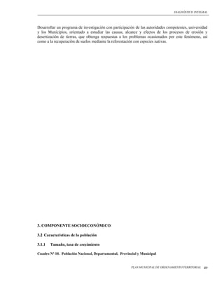 DIAGNÓSTICO INTEGRAL




Desarrollar un programa de investigación con participación de las autoridades competentes, universidad
y los Municipios, orientado a estudiar las causas, alcance y efectos de los procesos de erosión y
desertización de tierras, que obtenga respuestas a los problemas ocasionados por este fenómeno, así
como a la recuperación de suelos mediante la reforestación con especies nativas.




3. COMPONENTE SOCIOECONÓMICO

3.2 Características de la población

3.1.1   Tamaño, tasa de crecimiento

Cuadro Nº 10. Población Nacional, Departamental, Provincial y Municipal


                                                        PLAN MUNICIPAL DE ORDENAMIENTO TERRITORIAL   49
 
