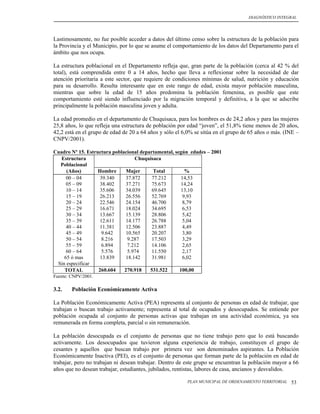 DIAGNÓSTICO INTEGRAL




Lastimosamente, no fue posible acceder a datos del último censo sobre la estructura de la población para
la Provincia y el Municipio, por lo que se asume el comportamiento de los datos del Departamento para el
ámbito que nos ocupa.

La estructura poblacional en el Departamento refleja que, gran parte de la población (cerca al 42 % del
total), está comprendida entre 0 a 14 años, hecho que lleva a reflexionar sobre la necesidad de dar
atención prioritaria a este sector, que requiere de condiciones mínimas de salud, nutrición y educación
para su desarrollo. Resulta interesante que en este rango de edad, exista mayor población masculina,
mientras que sobre la edad de 15 años predomina la población femenina, es posible que este
comportamiento esté siendo influenciado por la migración temporal y definitiva, a la que se adscribe
principalmente la población masculina joven y adulta.

La edad promedio en el departamento de Chuquisaca, para los hombres es de 24,2 años y para las mujeres
25,8 años, lo que refleja una estructura de población por edad “joven”, el 51,8% tiene menos de 20 años,
42,2 está en el grupo de edad de 20 a 64 años y sólo el 6,0% se sitúa en el grupo de 65 años o más. (INE –
CNPV/2001).

Cuadro Nº 15. Estructura poblacional departamental, según edades – 2001
   Estructura                      Chuquisaca
  Poblacional
     (Años)        Hombre      Mujer      Total          %
     00 – 04        39.340     37.872     77.212       14,53
     05 – 09        38.402     37.271     75.673       14,24
     10 – 14        35.606     34.039     69.645       13,10
     15 – 19        26.213     26.556     52.769        9,93
     20 – 24        22.546     24.154     46.700        8,79
     25 – 29        16.671     18.024     34.695        6,53
     30 – 34        13.667     15.139     28.806        5,42
     35 – 39        12.611     14.177     26.788        5,04
     40 – 44        11.381     12.506     23.887        4,49
     45 – 49         9.642     10.565     20.207        3,80
     50 – 54         8.216      9.287     17.503        3,29
     55 – 59         6.894      7.212     14.106        2,65
     60 – 64         5.576      5.974     11.550        2,17
    65 ó mas        13.839     18.142     31.981        6,02
 Sin especificar
    TOTAL          260.604    270.918    531.522      100,00
Fuente: CNPV/2001.

3.2.    Población Económicamente Activa

La Población Económicamente Activa (PEA) representa al conjunto de personas en edad de trabajar, que
trabajan o buscan trabajo activamente; representa al total de ocupados y desocupados. Se entiende por
población ocupada al conjunto de personas activas que trabajan en una actividad económica, ya sea
remunerada en forma completa, parcial o sin remuneración.

La población desocupada es el conjunto de personas que no tiene trabajo pero que lo está buscando
activamente. Los desocupados que tuvieron alguna experiencia de trabajo, constituyen el grupo de
cesantes y aquellos que buscan trabajo por primera vez son denominados aspirantes. La Población
Económicamente Inactiva (PEI), es el conjunto de personas que forman parte de la población en edad de
trabajar, pero no trabajan ni desean trabajar. Dentro de este grupo se encuentran la población mayor a 66
años que no desean trabajar, estudiantes, jubilados, rentistas, labores de casa, ancianos y desvalidos.

                                                         PLAN MUNICIPAL DE ORDENAMIENTO TERRITORIAL   53
 