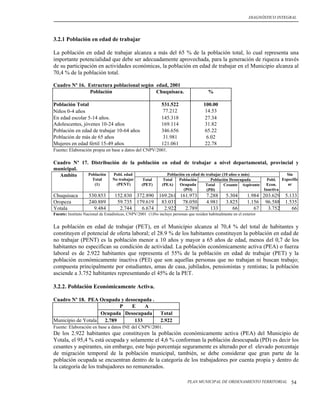 DIAGNÓSTICO INTEGRAL




3.2.1 Población en edad de trabajar

La población en edad de trabajar alcanza a más del 65 % de la población total, lo cual representa una
importante potencialidad que debe ser adecuadamente aprovechada, para la generación de riqueza a través
de su participación en actividades económicas, la población en edad de trabajar en el Municipio alcanza al
70,4 % de la población total.

Cuadro Nº 16. Estructura poblacional según edad, 2001
               Población                   Chuquisaca.                                   %

Población Total                                               531.522                 100.00
Niños 0-4 años                                                 77.212                  14.53
En edad escolar 5-14 años.                                    145.318                  27.34
Adolescentes, jóvenes 10-24 años                              169.114                  31.82
Población en edad de trabajar 10-64 años                      346.656                  65.22
Población de más de 65 años                                    31.981                   6.02
Mujeres en edad fértil 15-49 años                             121.061                  22.78
Fuente: Elaboración propia en base a datos del CNPV/2001.

Cuadro Nº 17. Distribución de la población en edad de trabajar a nivel departamental, provincial y
municipal.
  Ambito     Población  Pobl. edad           Población en edad de trabajar (10 años o más)   Sin
                      Total       No trabajar      Total       Total    Población         Población Desocupada           Pobl. Especific
                       (1)          (PENT)         (PET)      (PEA)     Ocupada         Total    Cesante Aspirante       Econ.    ar
                                                                          (PO)          (PD)                            Inactiva
Chuquisaca          530.853        152.830 372.890 169.261 161.973                      7.288      5.304        1.984 203.629     5.133
Oropeza             240.889         59.735 179.619 83.031 78.050                        4.981      3.825        1.156 96.588      1.535
Yotala                9.484          2.744   6.674   2.922   2.789                        133         66           67   3.752        66
Fuente: Instituto Nacional de Estadísticas, CNPV/2001 (1)No incluye personas que residen habitualmente en el exterior


La población en edad de trabajar (PET), en el Municipio alcanza al 70,4 % del total de habitantes y
constituyen el potencial de oferta laboral; el 28.9 % de los habitantes constituyen la población en edad de
no trabajar (PENT) es la población menor a 10 años y mayor a 65 años de edad, menos del 0,7 de los
habitantes no especifican su condición de actividad. La población económicamente activa (PEA) o fuerza
laboral es de 2.922 habitantes que representa el 55% de la población en edad de trabajar (PET) y la
población económicamente inactiva (PEI) que son aquellas personas que no trabajan ni buscan trabajo;
compuesta principalmente por estudiantes, amas de casa, jubilados, pensionistas y rentistas; la población
asciende a 3.752 habitantes representando el 45% de la PET.

3.2.2. Población Económicamente Activa.

Cuadro Nº 18. PEA Ocupada y desocupada .
                           P   E    A
                    Ocupada Desocupada                       Total
Municipio de Yotala  2.789      133                          2.922
Fuente: Elaboración en base a datos INE del CNPV/2001.
De los 2.922 habitantes que constituyen la población económicamente activa (PEA) del Municipio de
Yotala, el 95,4 % está ocupada y solamente el 4,6 % conforman la población desocupada (PD) es decir los
cesantes y aspirantes, sin embargo, este bajo porcentaje seguramente es alterado por el elevado porcentaje
de migración temporal de la población municipal, también, se debe considerar que gran parte de la
población ocupada se encuentran dentro de la categoría de los trabajadores por cuenta propia y dentro de
la categoría de los trabajadores no remunerados.

                                                                             PLAN MUNICIPAL DE ORDENAMIENTO TERRITORIAL             54
 